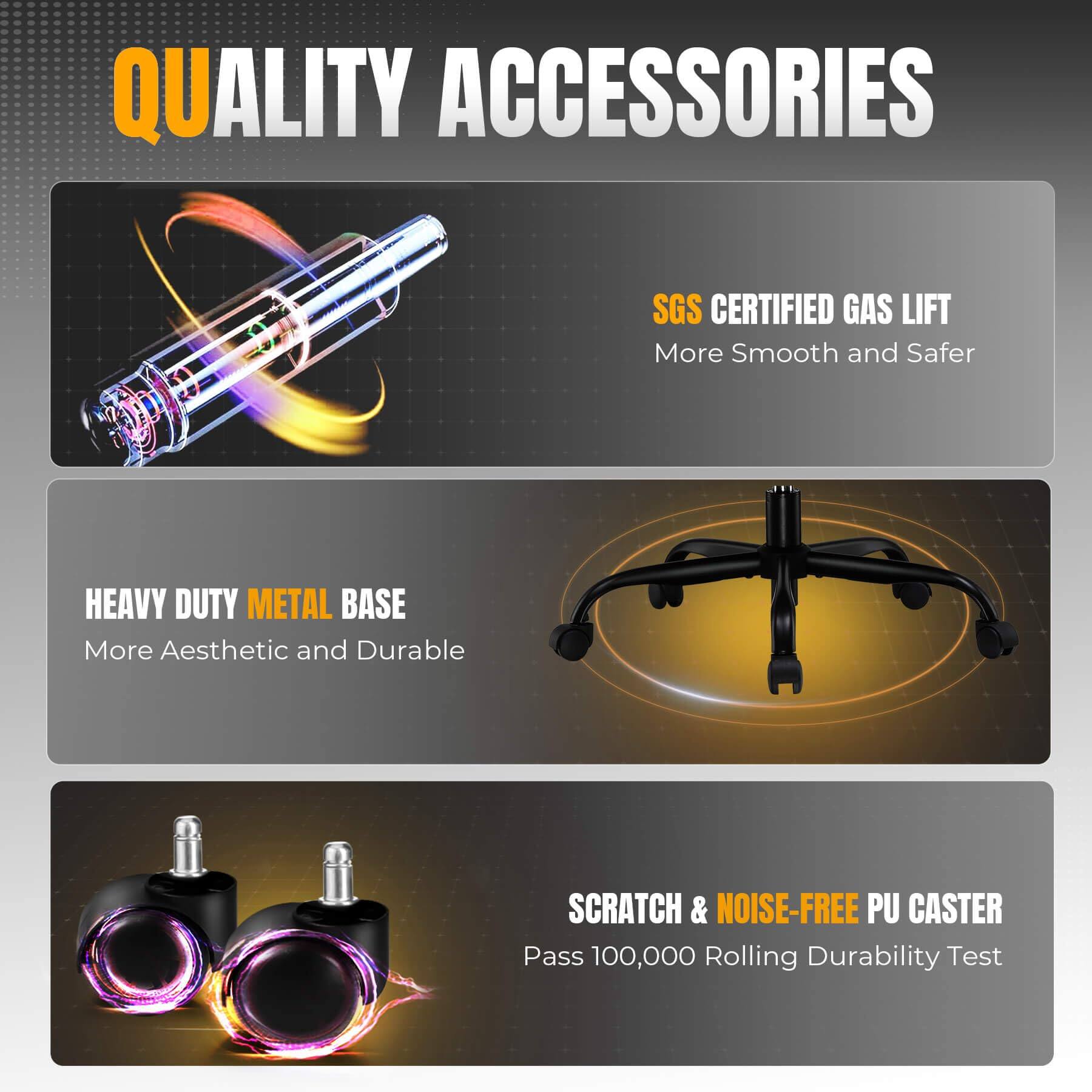 QUALITY ACCESSORIES

SGS CERTIFIED GAS LIFT  
More Smooth and Safer

HEAVY DUTY METAL BASE  
More Aesthetic and Durable

SCRATCH & NOISE-FREE PU CASTER  
Pass 100,000 Rolling Durability Test
