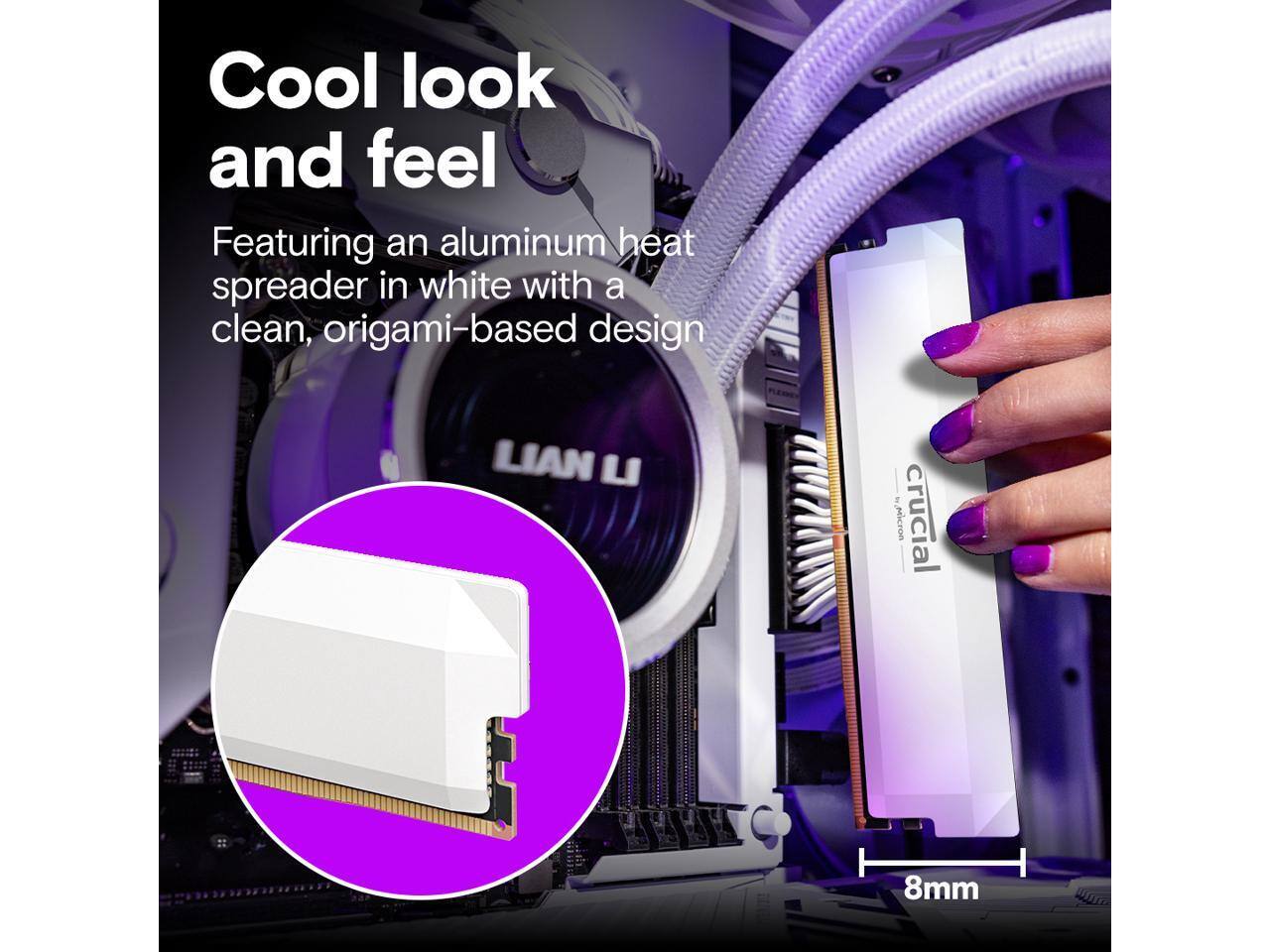 Cool look and feel  
Featuring an aluminum heat spreader in white with a clean, origami-based design  
Micron Crucial 8mm