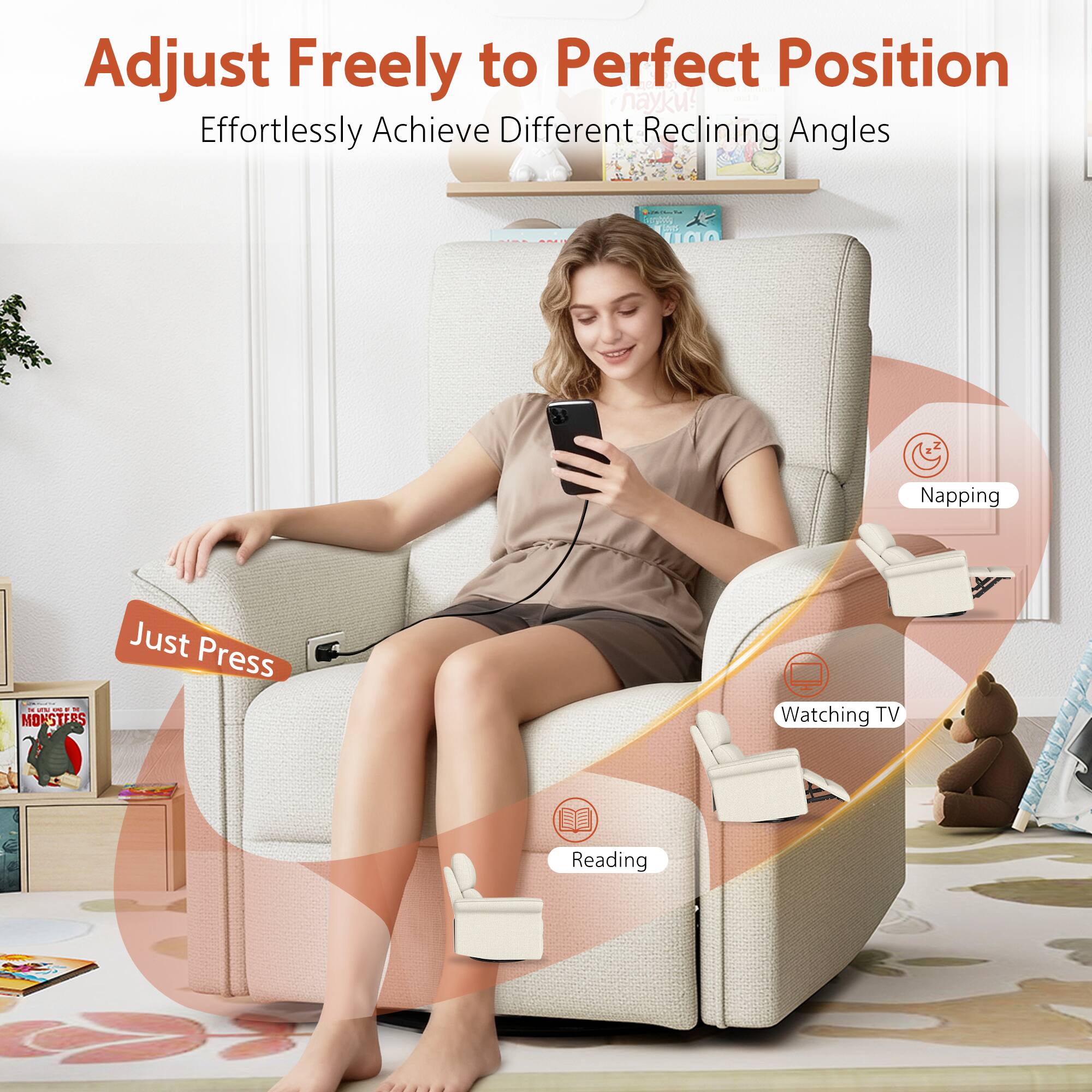 Adjust Freely to Perfect Position  
Effortlessly Achieve Different Reclining Angles  

Just Press  

Napping  
Watching TV  
Reading