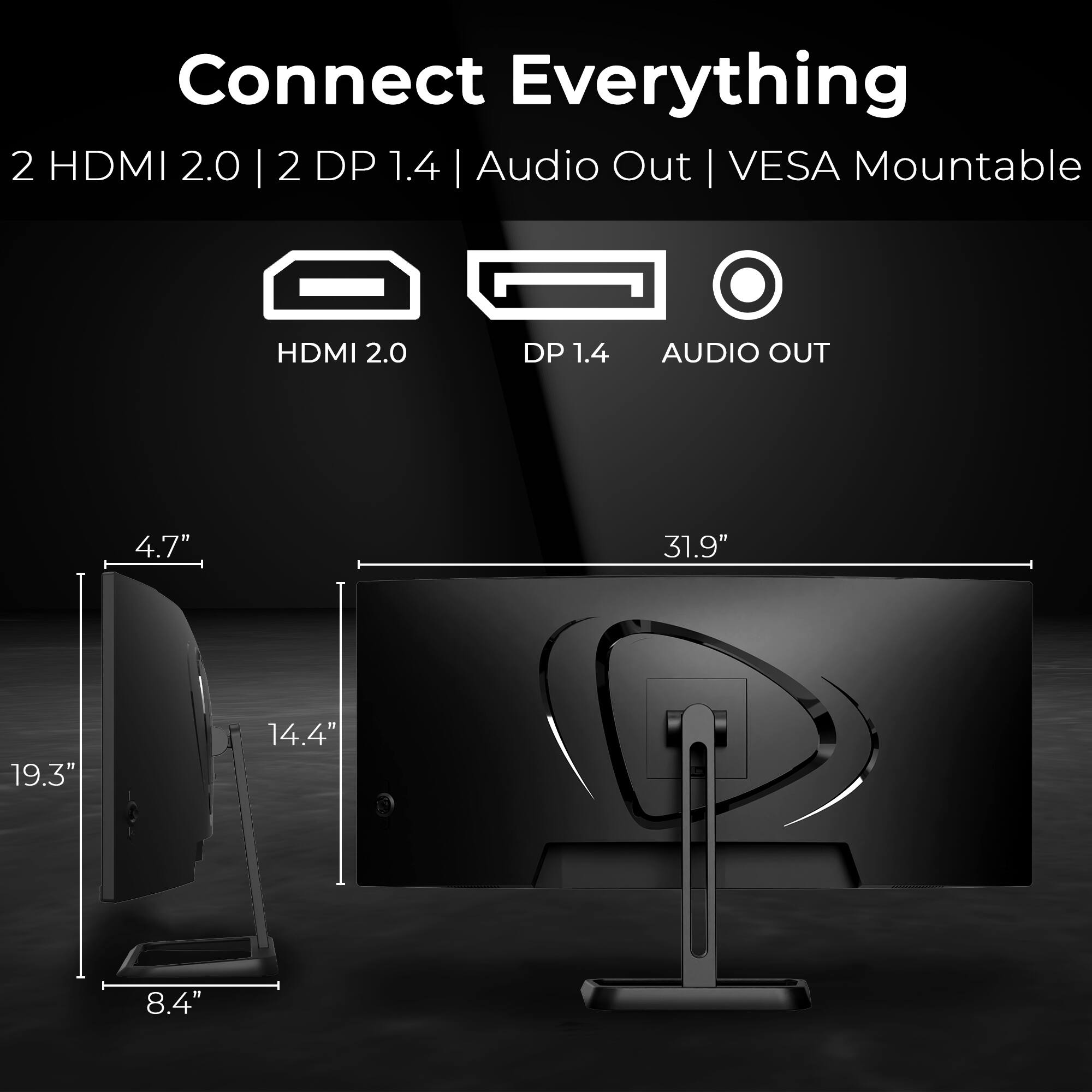 Connect Everything  
2 HDMI 2.0 | 2 DP 1.4 | Audio Out | VESA Mountable  

HDMI 2.0  
DP 1.4  
AUDIO OUT  

4.7"  
19.3"  
14.4"  
8.4"  
31.9"