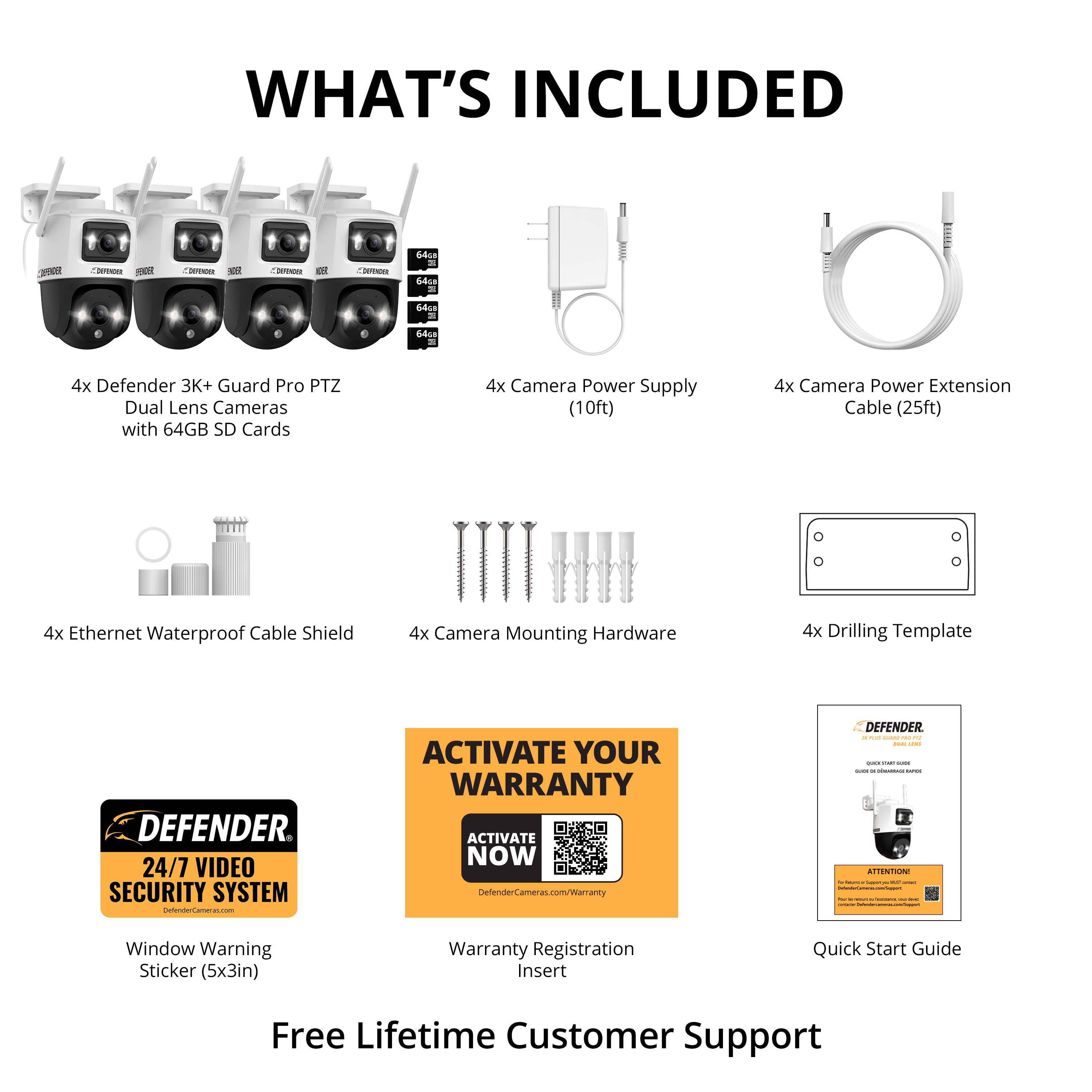 What's Included:
- Defender 3K+ Guard Pro PTZ Dual Lens Cameras with 64GB SD Cards
- Camera Power Supply (10ft)
- Camera Power Extension Cable (25ft)
- Ethernet Waterproof Cable Shield
- Camera Mounting Hardware
- Drilling Template
- Defender 24/7 Video Security System
- Activate Your Warranty
- Window Warning Sticker (5x3in)
- Warranty Registration Insert
- Quick Start Guide
- Free Lifetime Customer Support