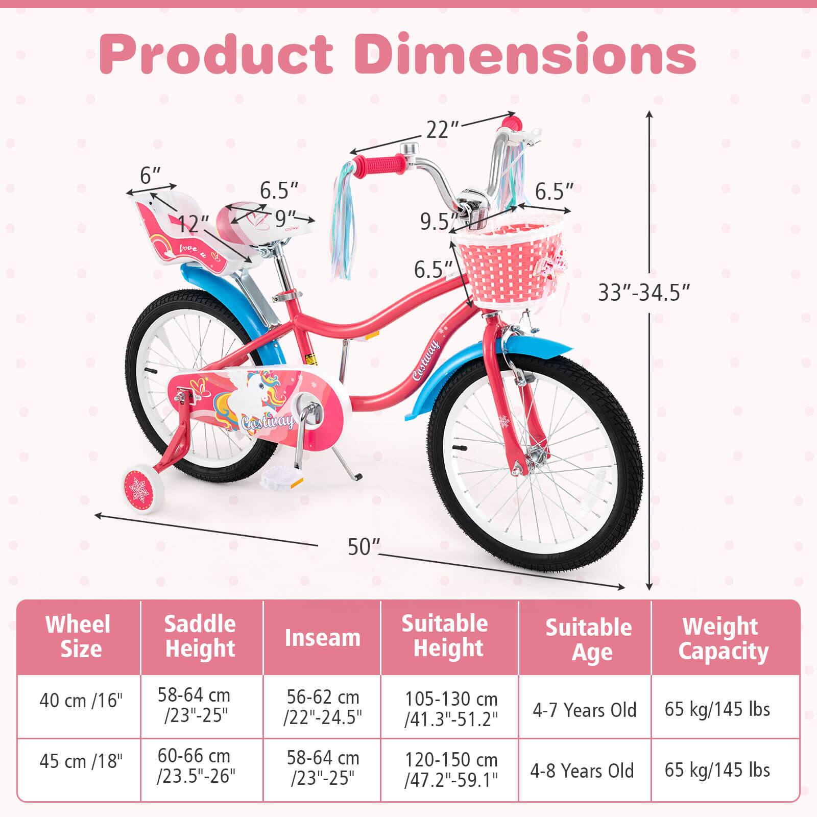 Product Dimensions

- 22"
- 6"
- 12"
- 6.5"
- 9"
- 9.5"
- 6.5"
- 6.5"
- 33"-34.5"
- 50"

Wheel Size | Saddle Height | Inseam | Suitable Height | Suitable Age | Weight Capacity
--- | --- | --- | --- | --- | ---
40 cm /16" | 58-64 cm /23"-25" | 56-62 cm /22"-24.5" | 105-130 cm /41.3"-51.2" | 4-7 Years Old | 65 kg/145 lbs
45 cm /18" | 60-66 cm /23.5"-26" | 58-64 cm /23"-25" | 120-150 cm /47.2"-59.1" | 4-8 Years Old | 65 kg/145 lbs
