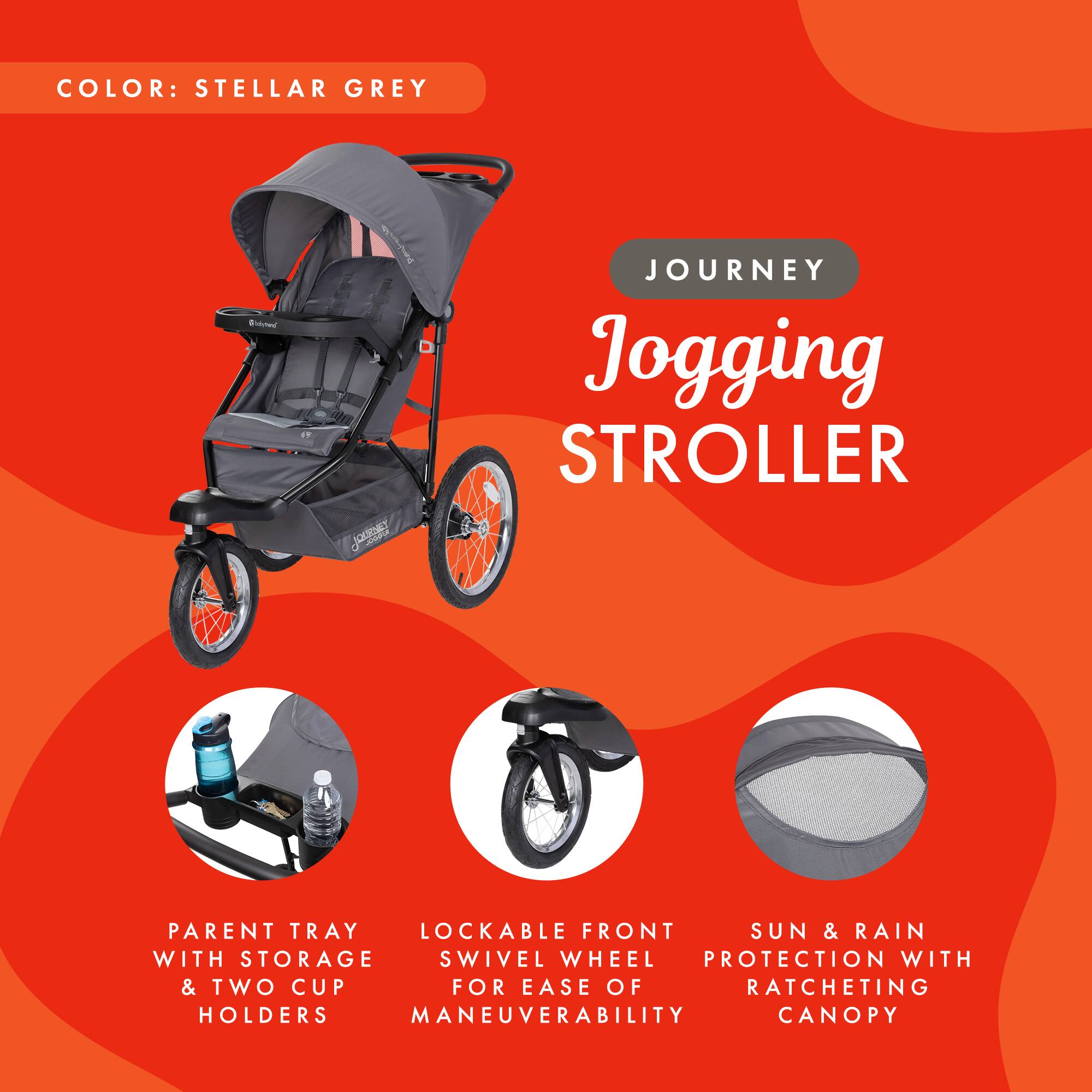 COLOR: STELLAR GREY

JOURNEY Jogging STROLLER

- PARENT TRAY WITH STORAGE & TWO CUP HOLDERS
- LOCKABLE FRONT SWIVEL WHEEL FOR EASE OF MANEUVERABILITY
- SUN & RAIN PROTECTION WITH RATCHETING CANOPY