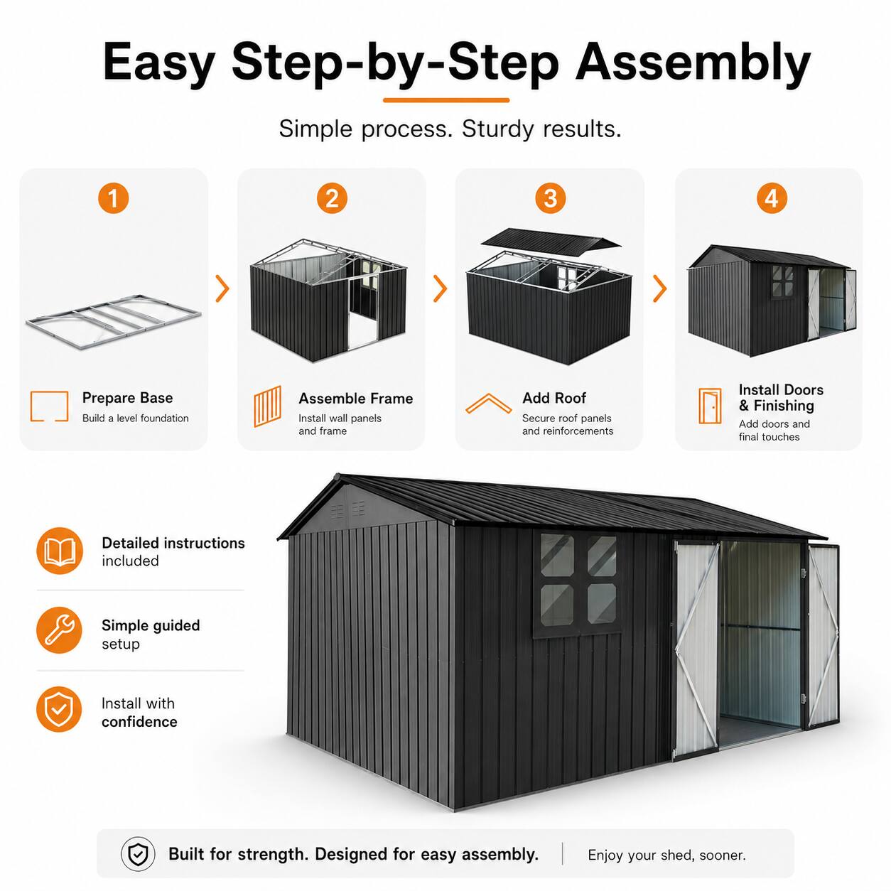 Easy Step-by-Step Assembly  
Simple process. Sturdy results.  

1. Prepare Base  
   Build a level foundation  

2. Assemble Frame  
   Install wall panels and frame  

3. Add Roof  
   Secure roof panels and reinforcements  

4. Install Doors & Finishing  
   Add doors and final touches  

Detailed instructions included  
Simple guided setup  
Install with confidence  

Built for strength. Designed for easy assembly.  
Enjoy your shed, sooner.