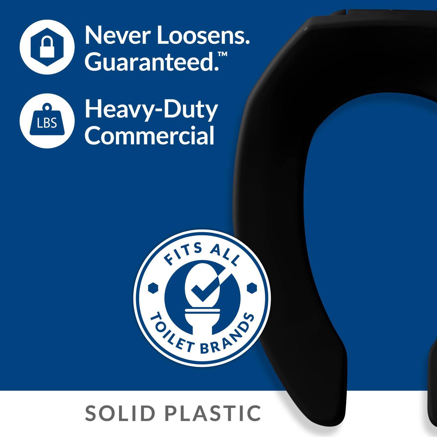 Never Loosens.  
Guaranteed.™  

Heavy-Duty  
Commercial  

FITS ALL  
TOILET BRANDS  

SOLID PLASTIC