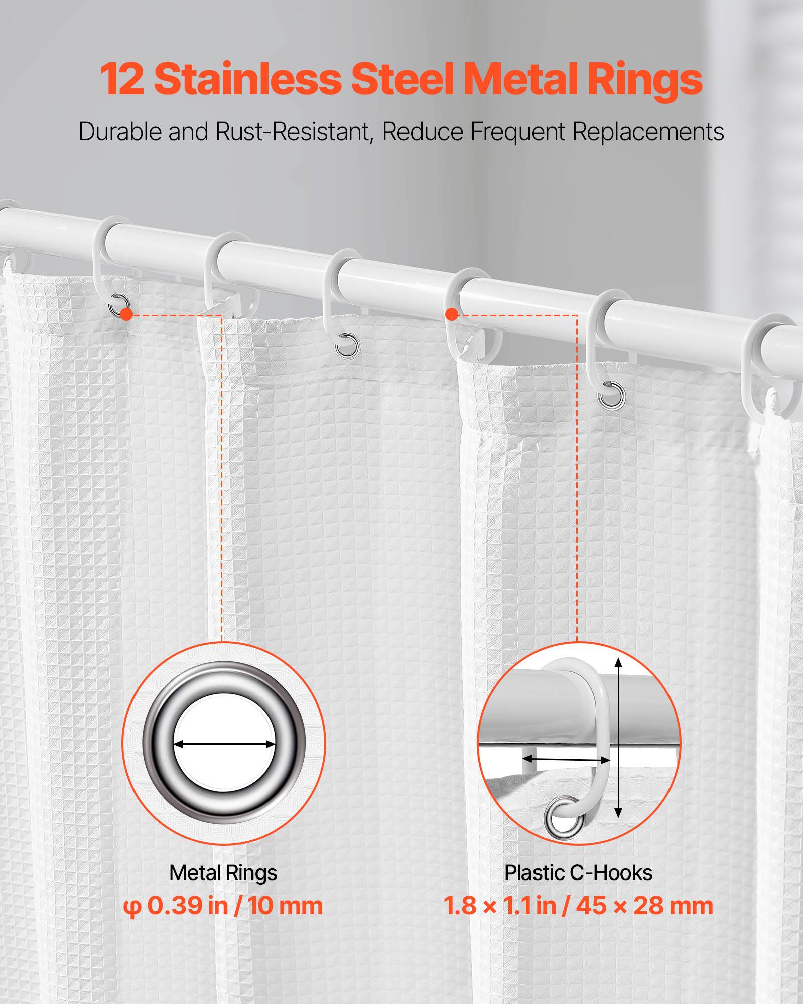 12 Stainless Steel Metal Rings  
Durable and Rust-Resistant, Reduce Frequent Replacements  

Metal Rings  
Ø 0.39 in / 10 mm  

Plastic C-Hooks  
1.8 x 1.1 in / 45 x 28 mm