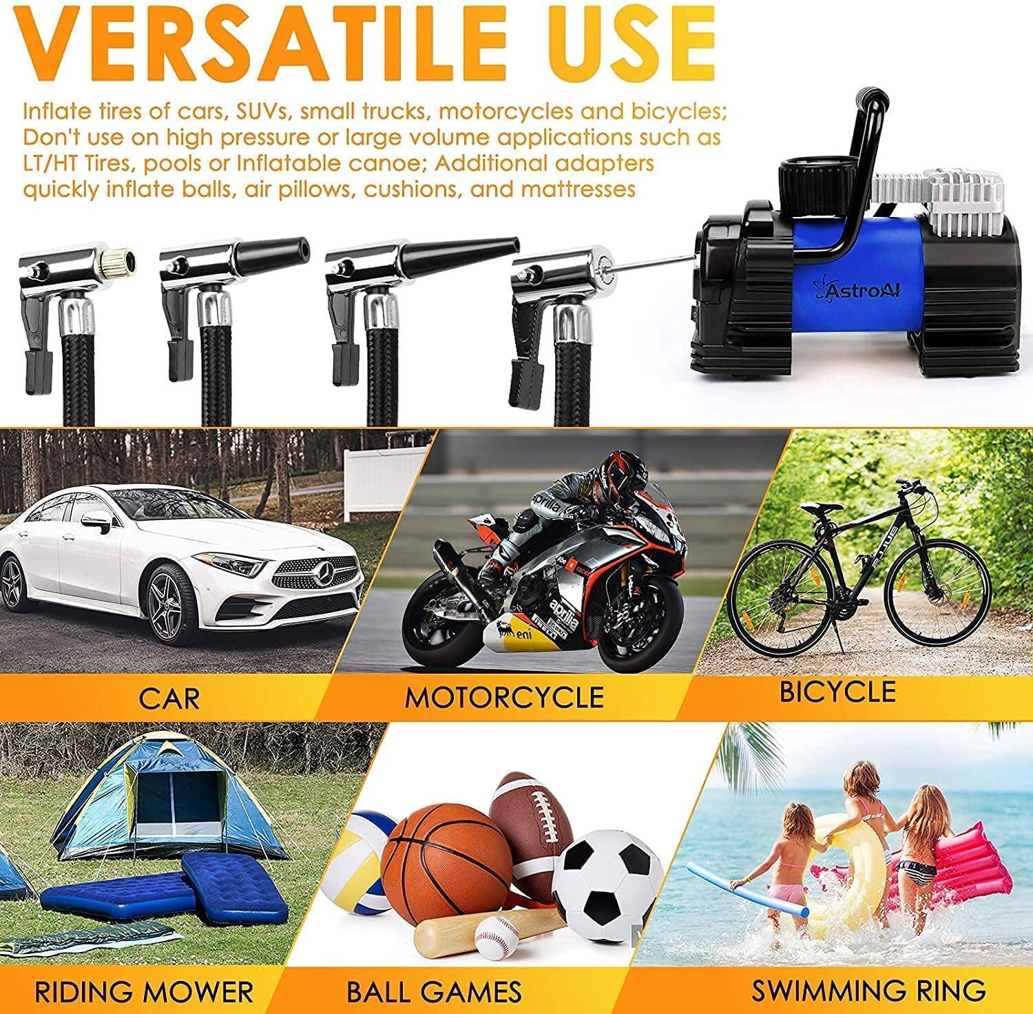 **VERSATILE USE**

Inflate tires of cars, SUVs, small trucks, motorcycles, and bicycles;  
Don't use on high pressure or large volume applications such as LT/HT Tires, pools, or inflatable canoe;  
Additional adapters quickly inflate balls, air pillows, cushions, and mattresses.

- CAR
- MOTORCYCLE
- BICYCLE
- RIDING MOWER
- BALL GAMES
- SWIMMING RING