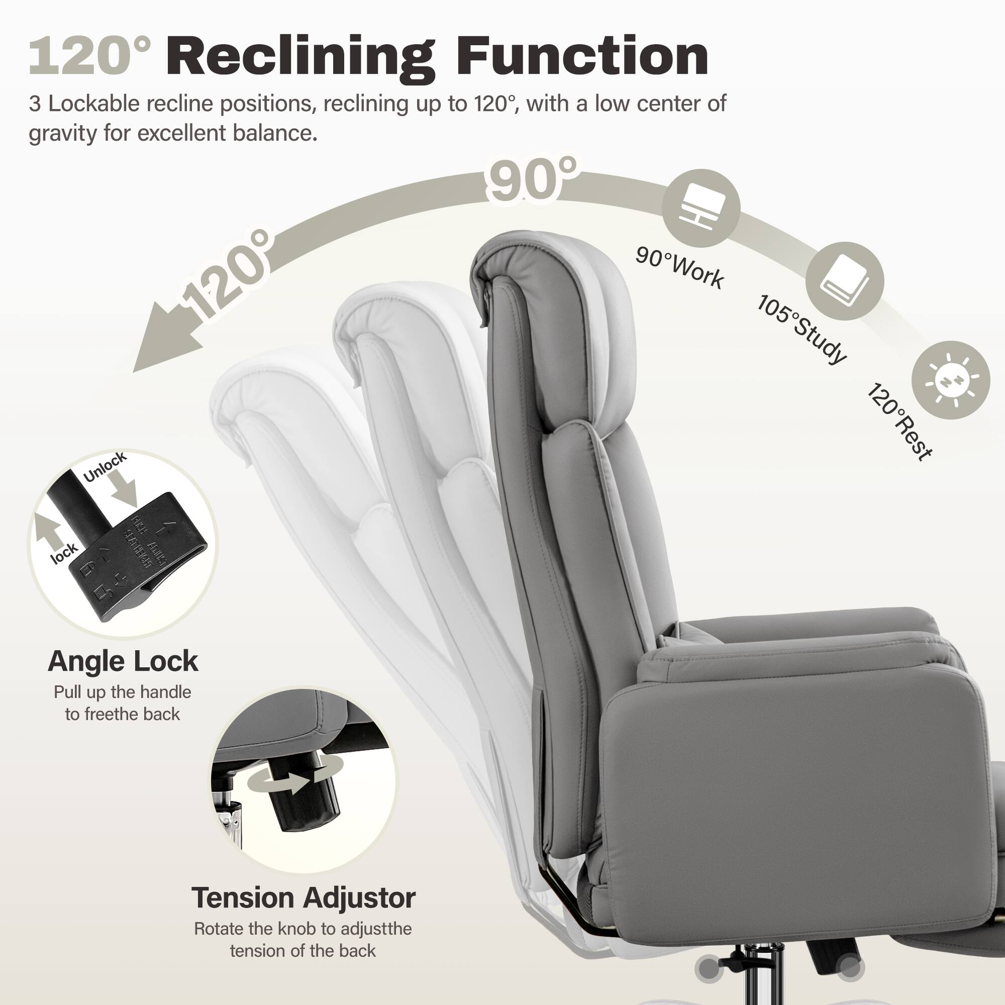 120° Reclining Function  
3 Lockable recline positions, reclining up to 120°, with a low center of gravity for excellent balance.  

90° Work  
105° Study  
120° Rest  

Angle Lock  
Unlock  
lock  

Pull up the handle to free the back  

Tension Adjustor  
Rotate the knob to adjust the tension of the back