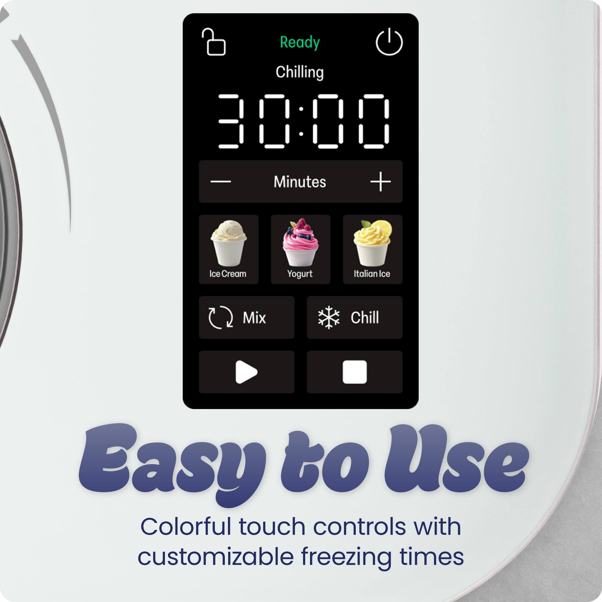 Ready  
Chilling  
30:00  
Minutes  
Ice Cream  
Yogurt  
Italian Ice  
Mix  
Chill  
Easy to Use  
Colorful touch controls with customizable freezing times
