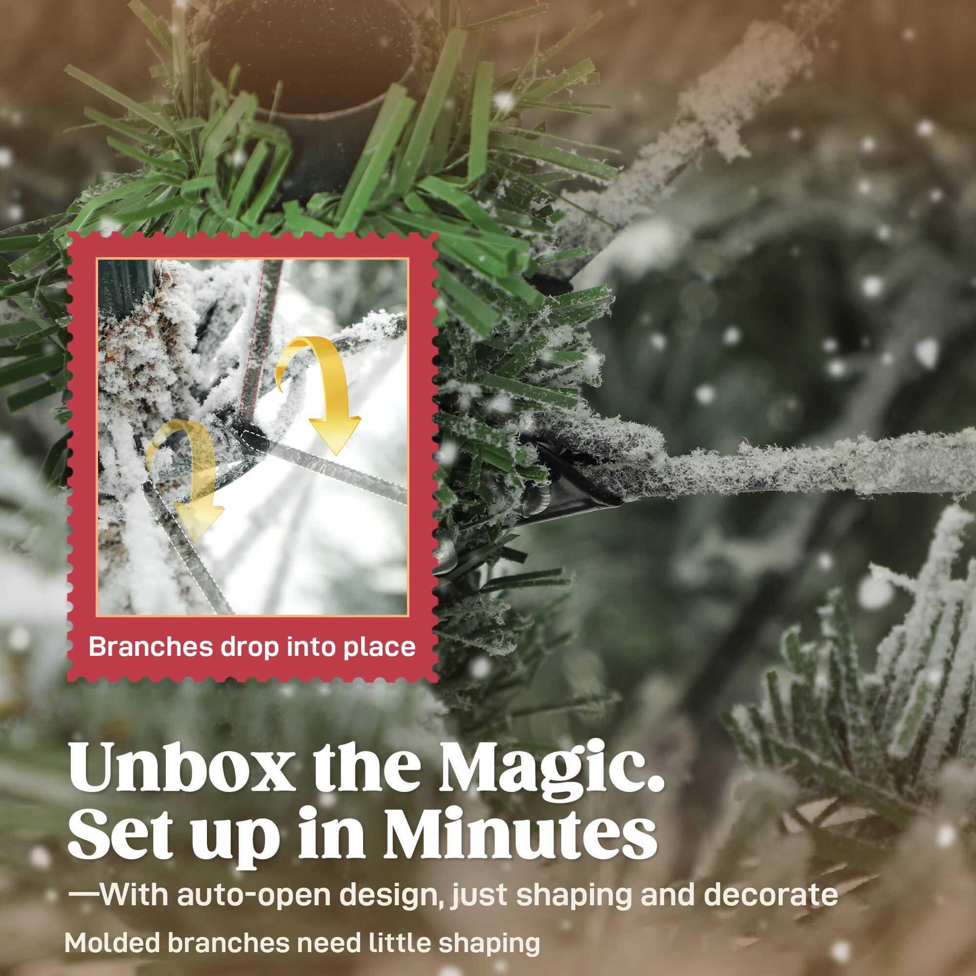 Unbox the Magic.  
Set up in Minutes  
—With auto-open design, just shaping and decorate  
Molded branches need little shaping  

Branches drop into place