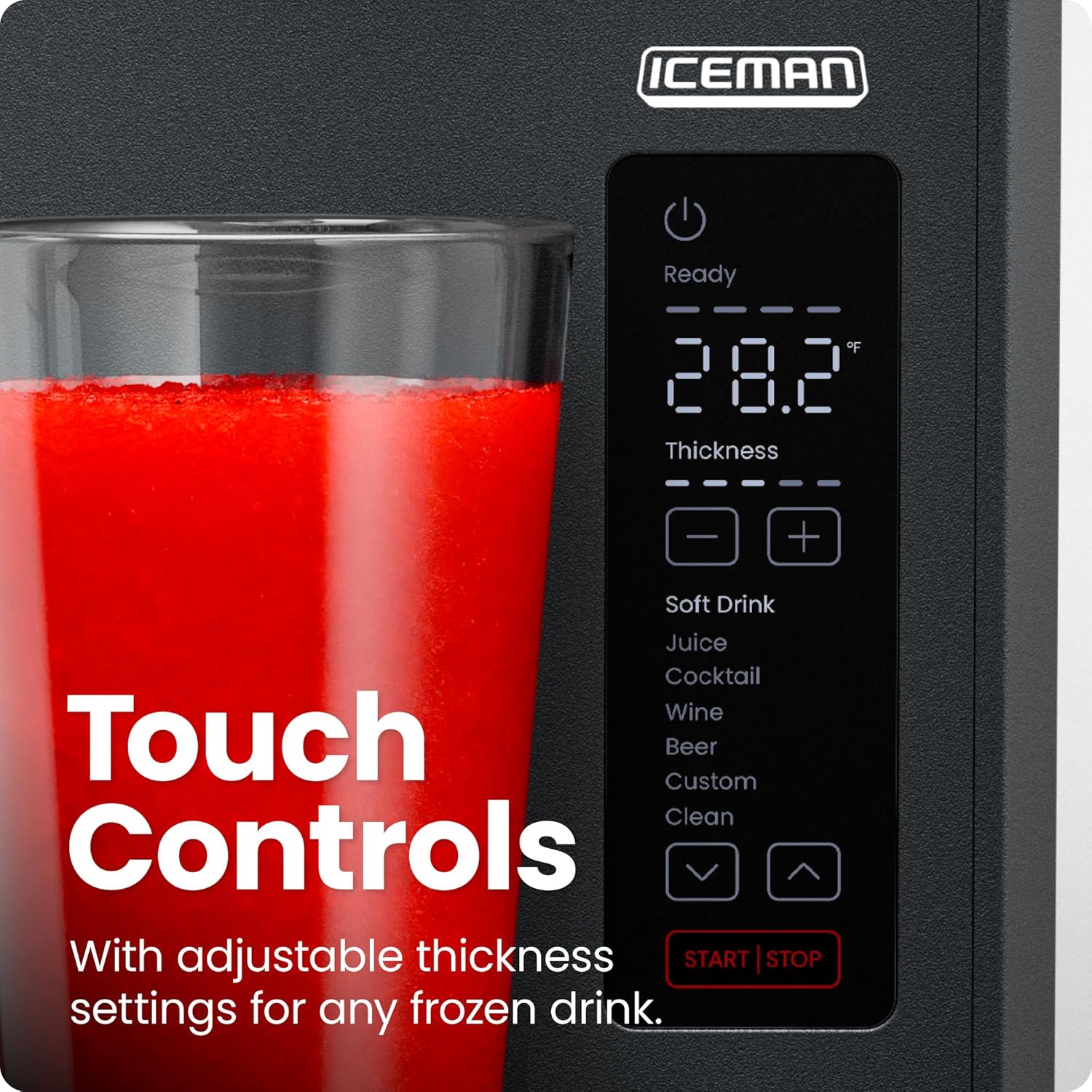ICEMAN  
Ready  
28.2°F  
Thickness  
Soft Drink  
Juice  
Cocktail  
Wine  
Beer  
Custom  
Clean  
Touch Controls  
With adjustable thickness settings for any frozen drink.  
START | STOP