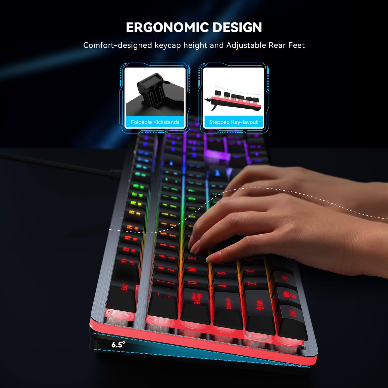 ERGONOMIC DESIGN  
Comfort-designed keycap height and Adjustable Rear Feet  

Foldable Kickstands  
Stepped Key-layout  

6.5°