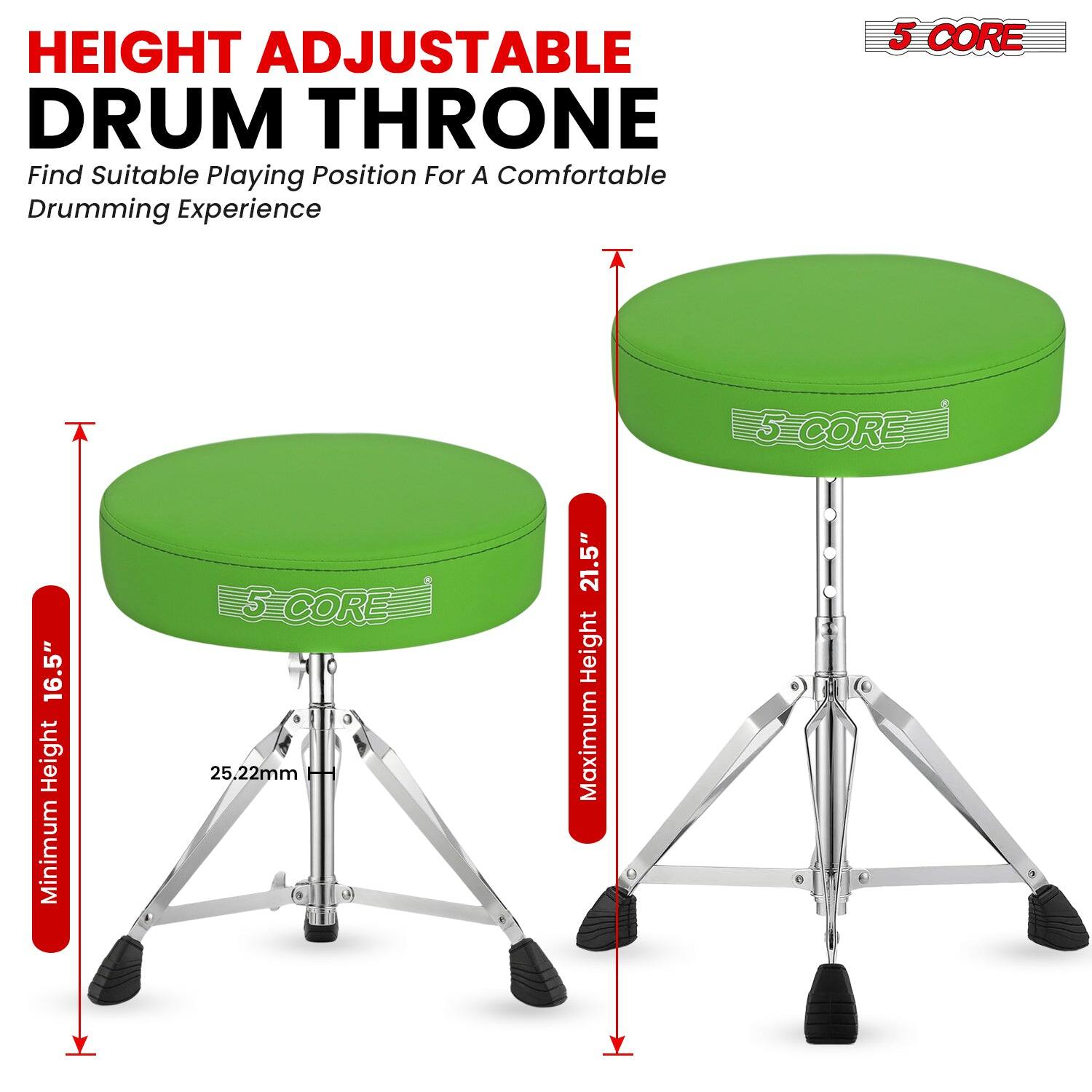 HEIGHT ADJUSTABLE DRUM THRONE  
Find Suitable Playing Position For A Comfortable Drumming Experience  

5 CORE  

Minimum Height: 16.5"  
Maximum Height: 21.5"  
25.22mm