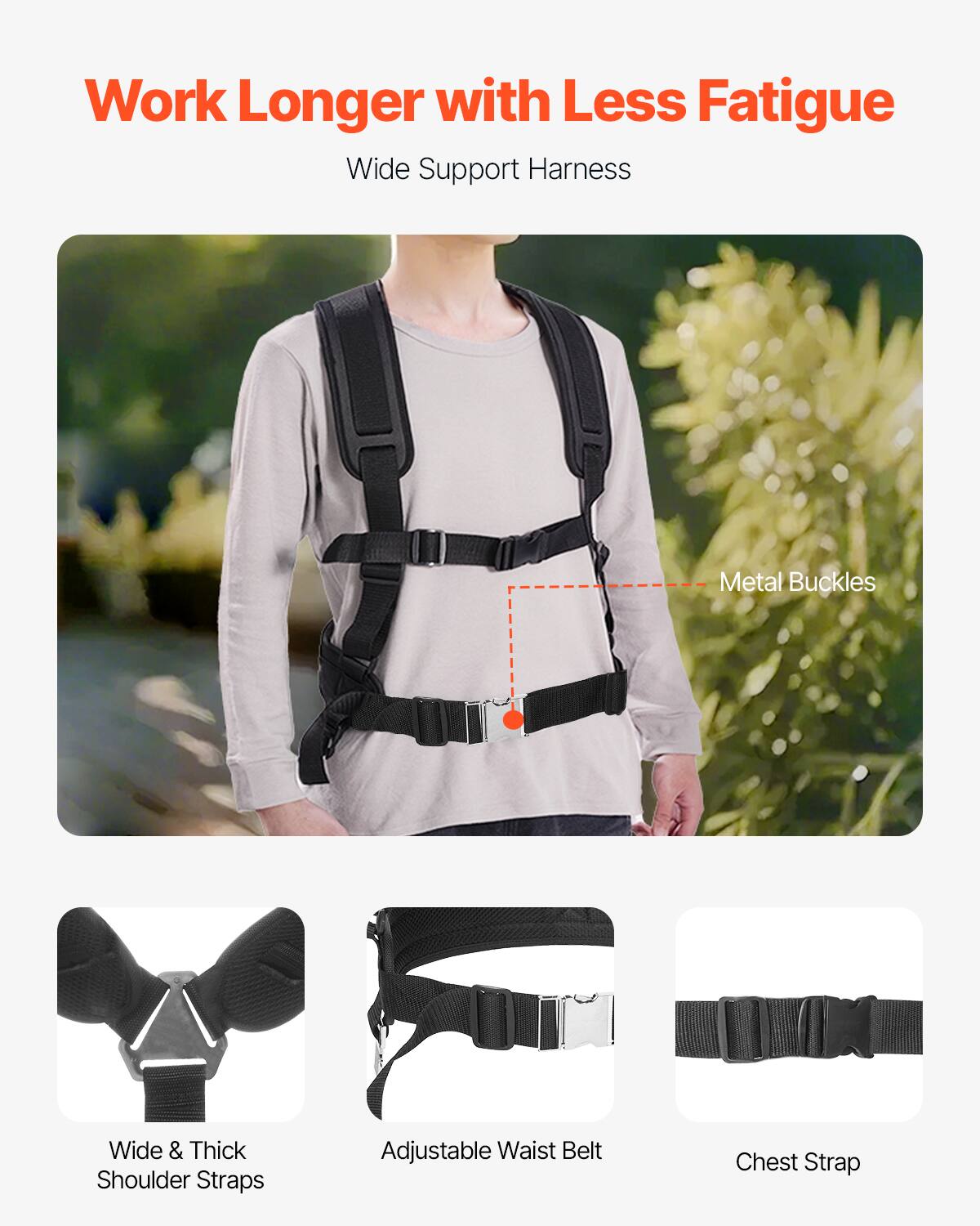 Work Longer with Less Fatigue

Wide Support Harness

- Metal Buckles
- Wide & Thick Shoulder Straps
- Adjustable Waist Belt
- Chest Strap