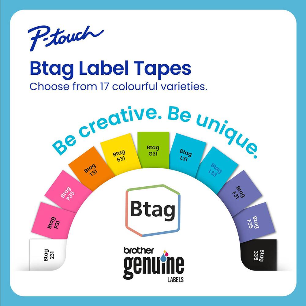 P-touch Btag Label Tapes  
Choose from 17 colourful varieties.  
Be creative. Be unique.  

Btag 631  
Btag G31  
Btag L31  
Btag T31  
Btag L33  
Btag P35  
Btag F31  
Btag P31  
Btag F35  
Btag 231  
Btag 335  

brother genuine LABELS