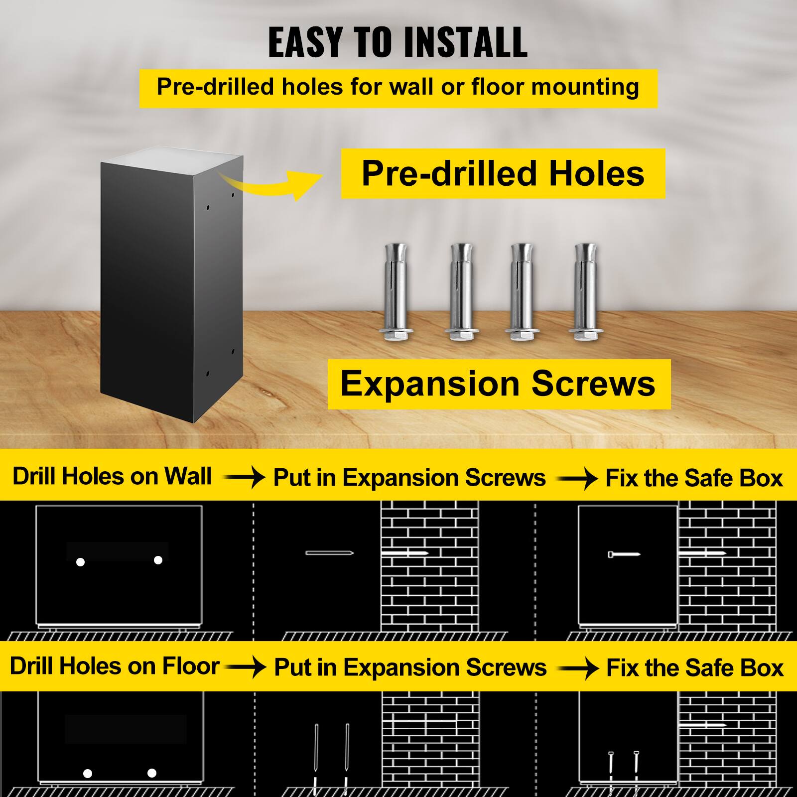 EASY TO INSTALL
Pre-drilled holes for wall or floor mounting
Pre-drilled Holes
Expansion Screws
Drill Holes on Wall
Put in Expansion Screws
Fix the Safe Box
Drill Holes on Floor
Put in Expansion Screws
Fix the Safe Box