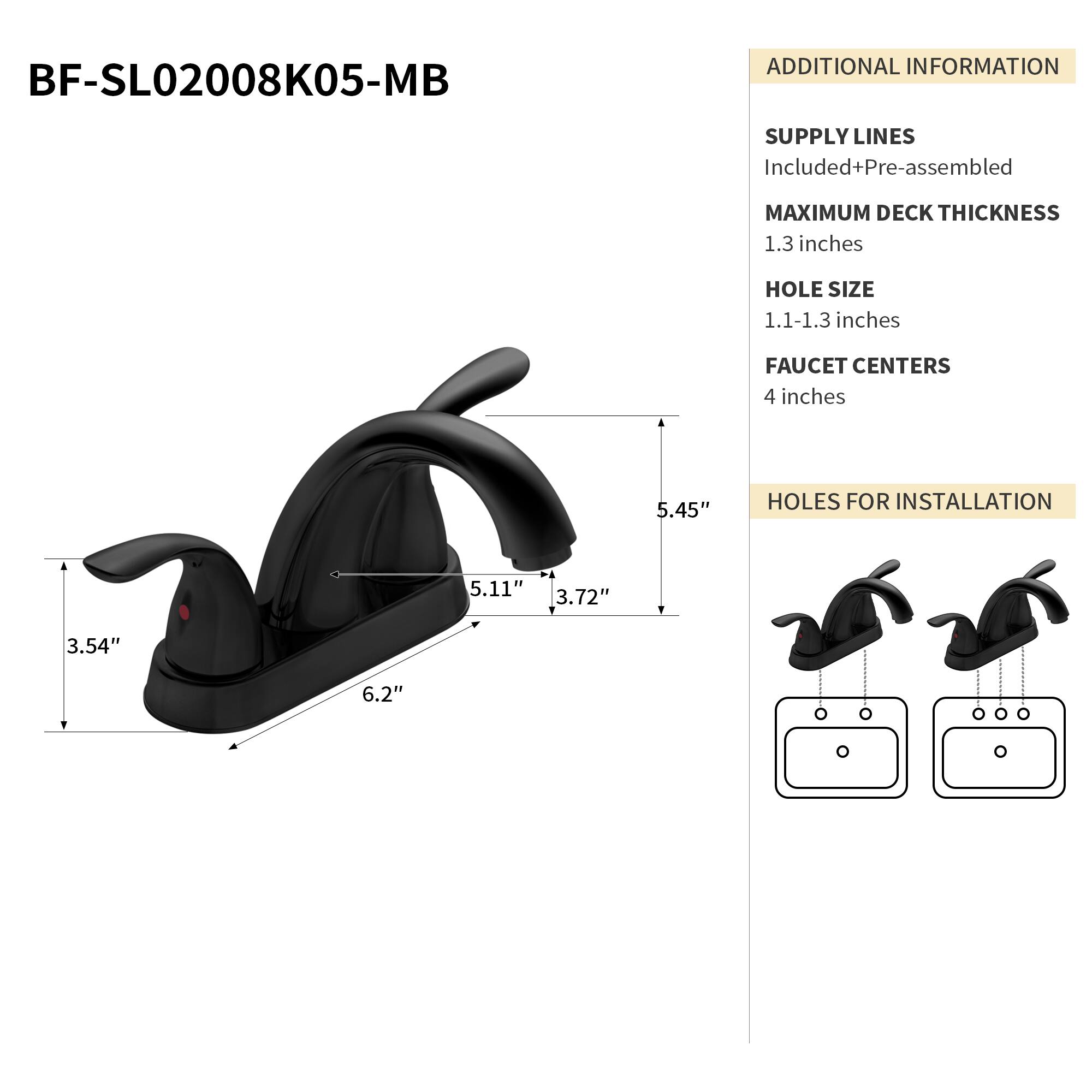 BF-SL02008K05-MB

ADDITIONAL INFORMATION

SUPPLY LINES
Included+Pre-assembled

MAXIMUM DECK THICKNESS
1.3 inches

HOLE SIZE
1.1-1.3 inches

FAUCET CENTERS
4 inches

HOLES FOR INSTALLATION
5.45" 5.11" 3.72" 3.54" 6.2"