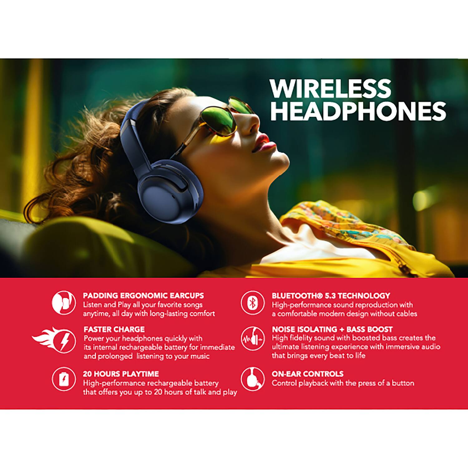 WIRELESS HEADPHONES

PADDING ERGONOMIC EAR CUPS
Listen and Play all your favorite songs anytime, all day with long-lasting comfort

FASTER CHARGE
Power your headphones quickly with its internal rechargeable battery for immediate and prolonged listening to your music

20 HOURS PLAYTIME
High-performance rechargeable battery that offers you up to 20 hours of talk and play

BLUETOOTH 5.3 TECHNOLOGY
High-performance sound reproduction with a comfortable modern design without cables

NOISE ISOLATING + BASS BOOST
High fidelity sound with boosted bass creates the ultimate listening experience with immersive audio that brings every beat to life

ON-EAR CONTROLS
Control playback with the press of a button