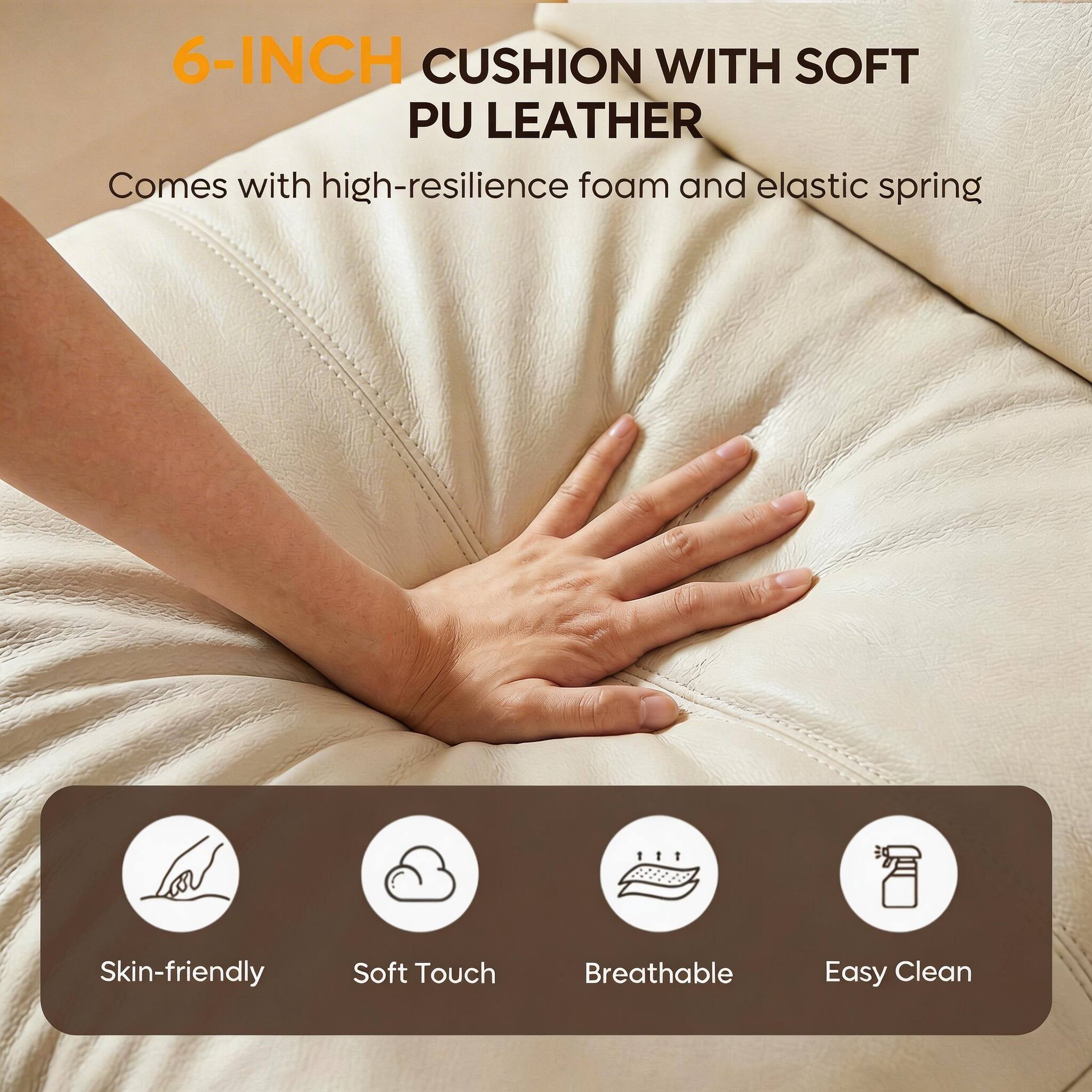 6-INCH CUSHION WITH SOFT PU LEATHER  
Comes with high-resilience foam and elastic spring  

Skin-friendly  
Soft Touch  
Breathable  
Easy Clean