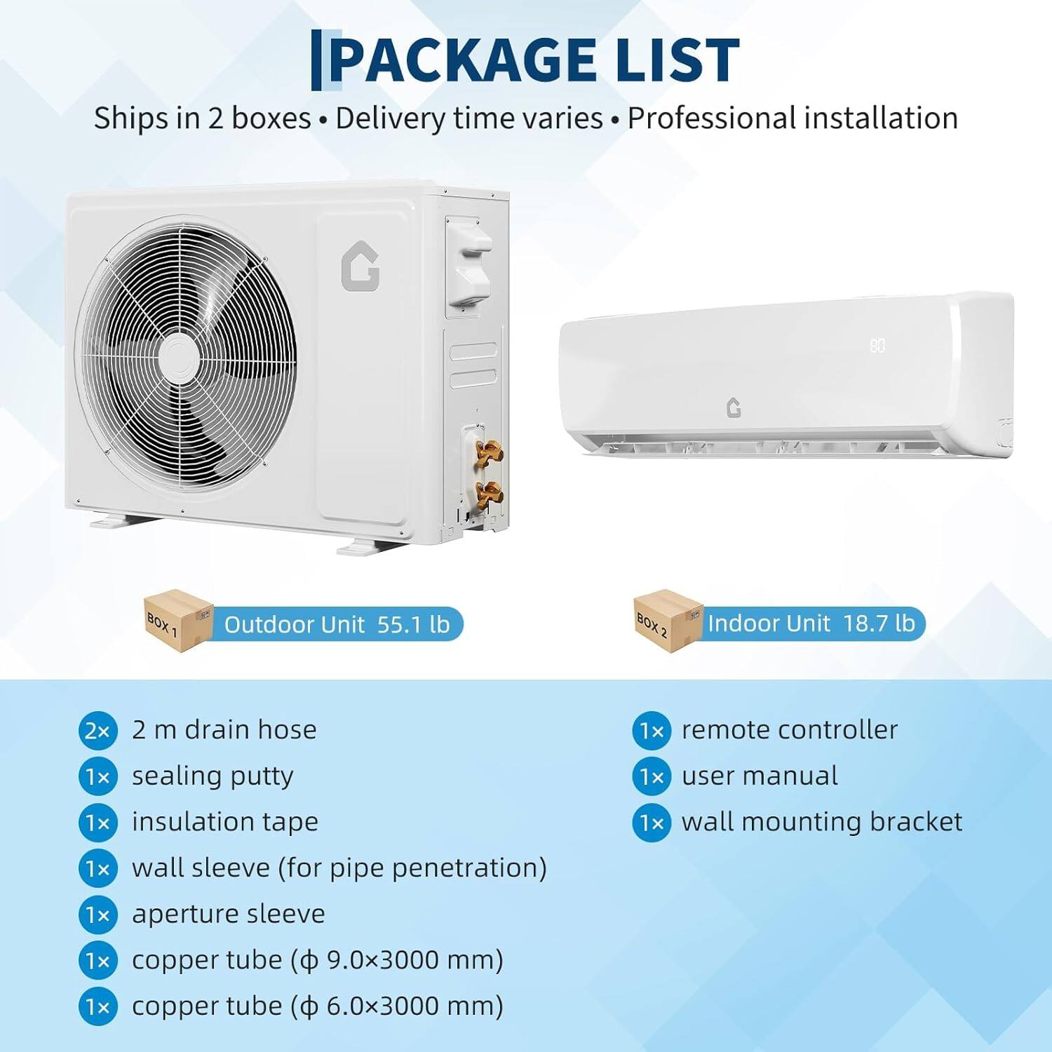PACKAGE LIST  
Ships in 2 boxes • Delivery time varies • Professional installation  

**BOX 1**  
- Outdoor Unit 55.1 lb  

**BOX 2**  
- Indoor Unit 18.7 lb  

**Included Items**  
- 2x 2 m drain hose  
- 1x sealing putty  
- 1x insulation tape  
- 1x wall sleeve (for pipe penetration)  
- 1x aperture sleeve  
- 1x copper tube (Φ 9.0x3000 mm)  
- 1x copper tube (Φ 6.0x3000 mm)  
- 1x remote controller  
- 1x user manual  
- 1x wall mounting bracket