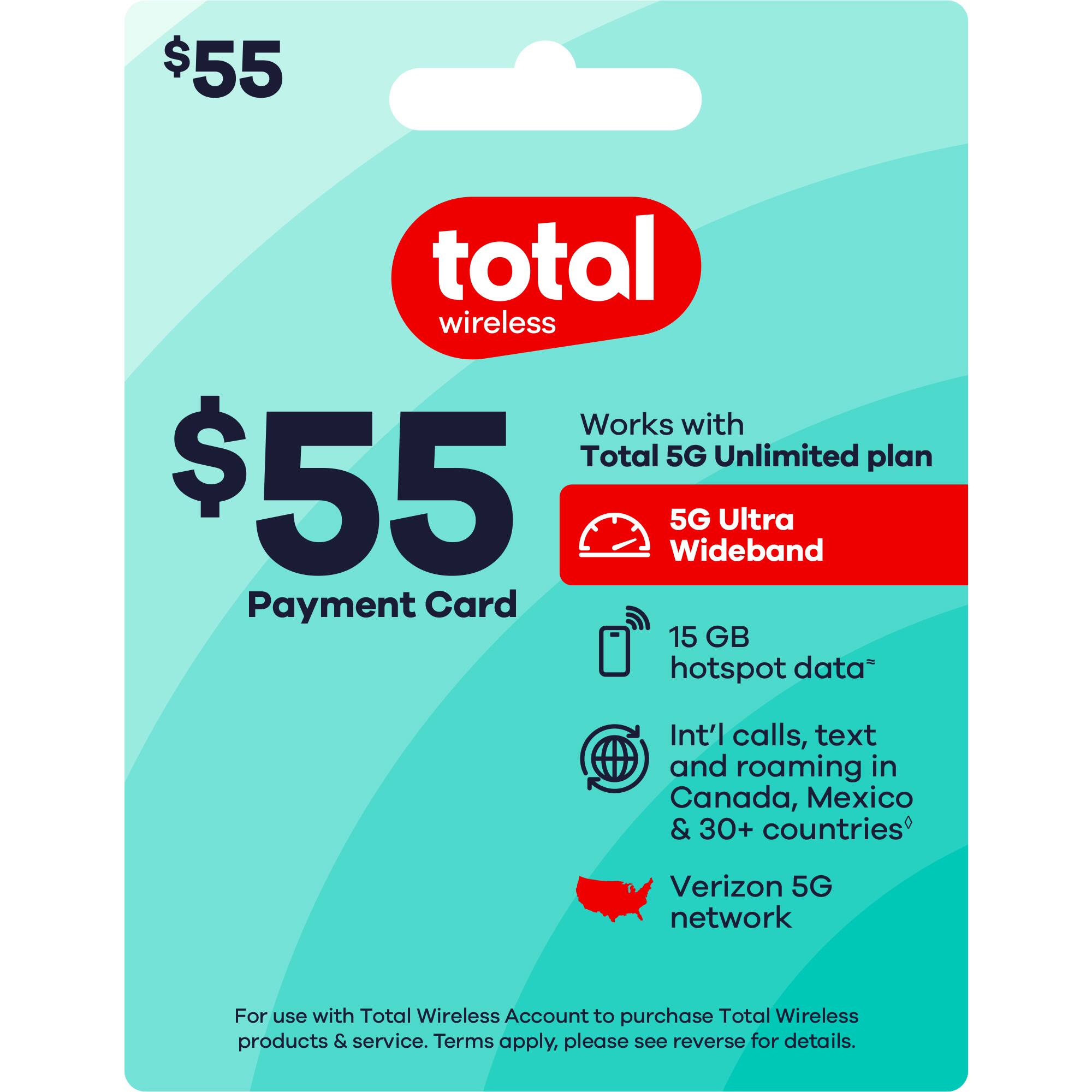$55 Total Wireless
Payment Card
Works with Total 5G Unlimited plan
5G Ultra Wideband
15 GB hotspot data
Int'l calls, text and roaming in Canada, Mexico & 30+ countries
Verizon 5G network
For use with Total Wireless Account to purchase Total Wireless products & service. Terms apply, please see reverse for details.