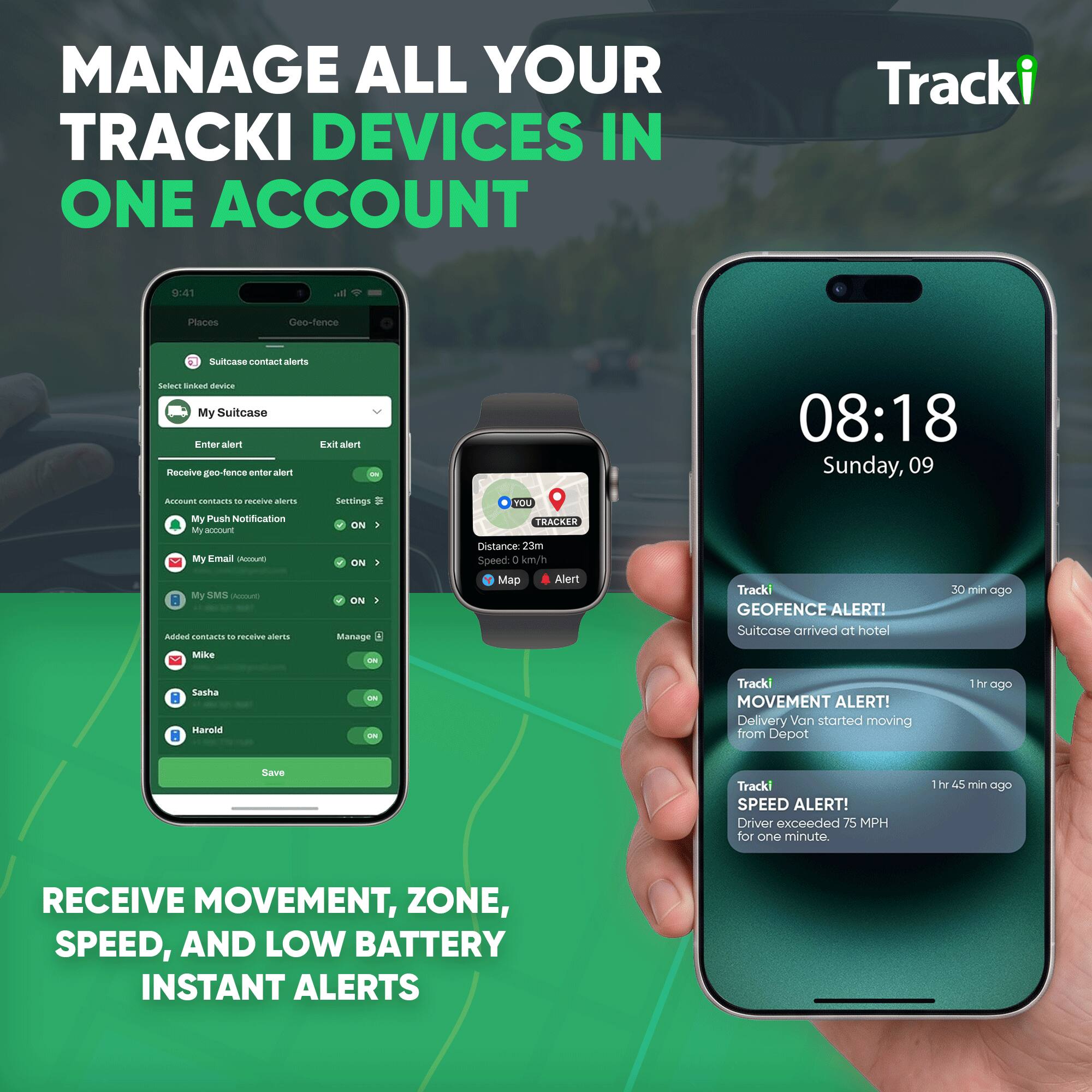MANAGE ALL YOUR TRACKI DEVICES IN ONE ACCOUNT

Tracki
9:41
all
Places
Geo-fence
Suitcase contact alerts
Select linked device
My Suitcase
Enter alert
Exit alert
Receive geo-fence enter alert
08:18 Sunday, 09
Account contacts to receive alerts
My Push Notification
My Email Account
My SMS Account
Added contacts to receive alerts
Settings
ON
ON
ON
Manage
YOU TRACKER
Distance: 23m
Speed: 1 km/h
Map Alert
Tracki GEOFENCE ALERT! Suitcase arrived at hotel
30 min ago
Mike
Sasha
Harold
ON
ON
ON
Tracki MOVEMENT ALERT! Delivery Van started moving from Depot
1hr ago
Tracki SPEED ALERT! Driver exceeded 75 MPH for one minute.
1hr 45 min ago
RECEIVE MOVEMENT, ZONE, SPEED, AND LOW BATTERY INSTANT ALERTS