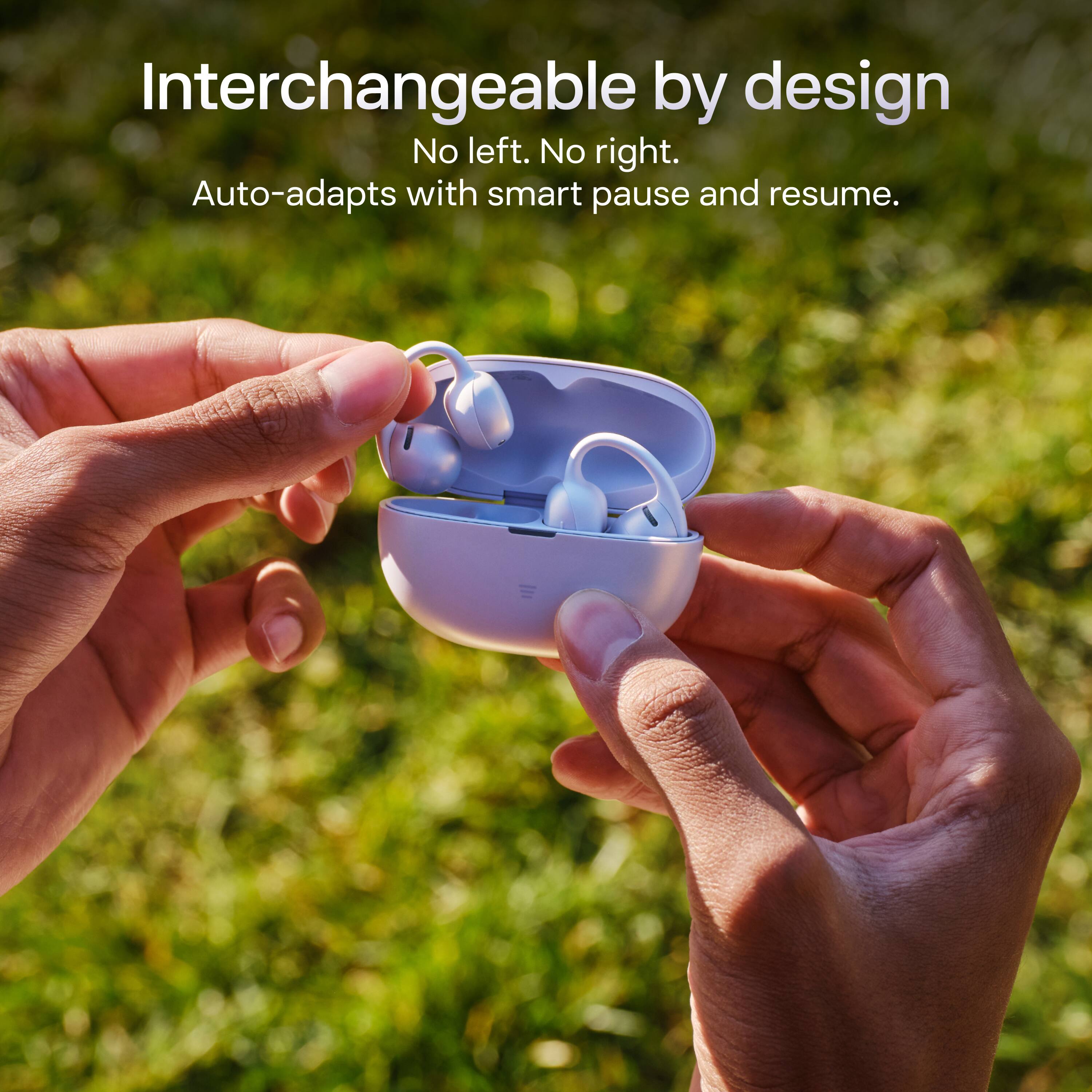 Interchangeable by design  
No left. No right.  
Auto-adapts with smart pause and resume.