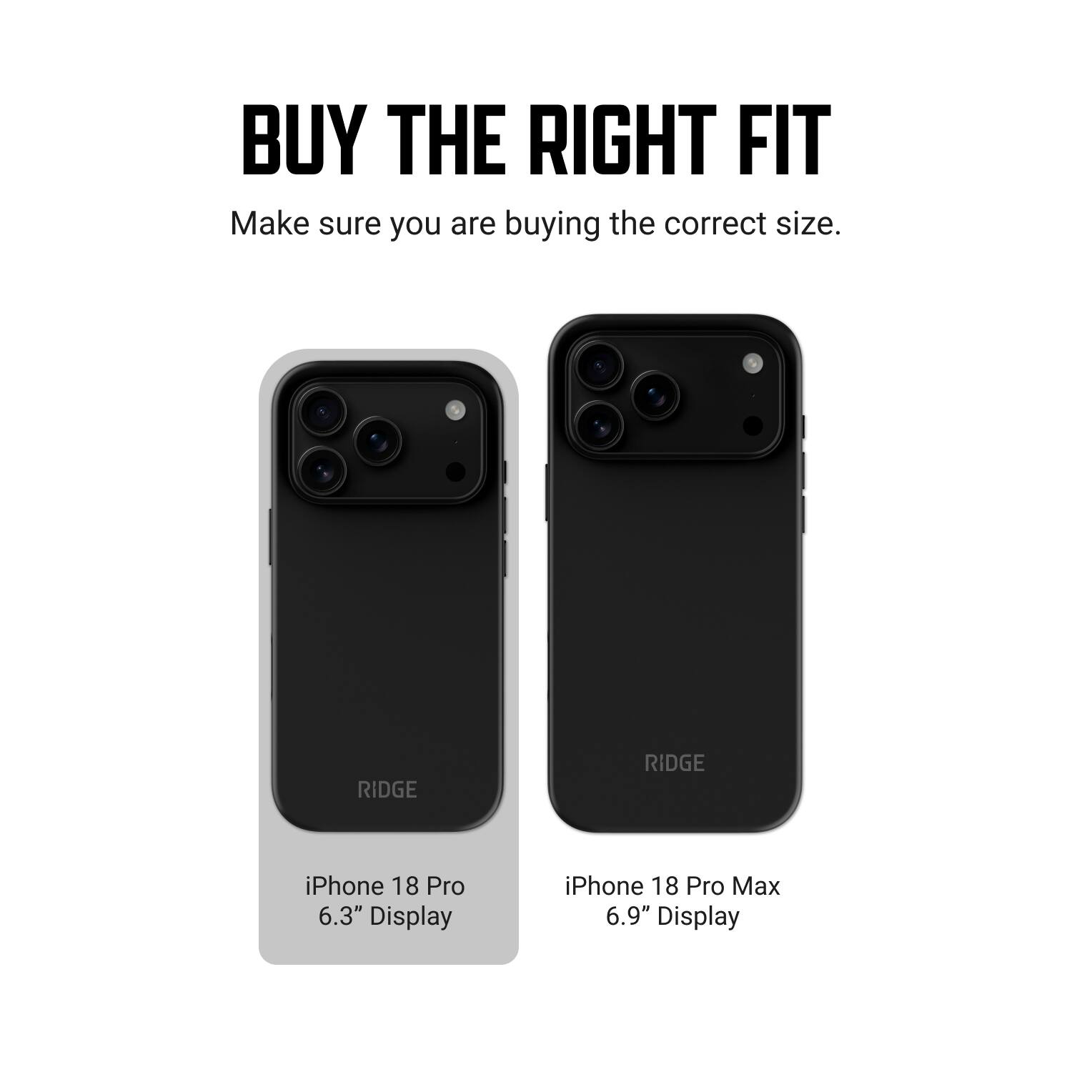 BUY THE RIGHT FIT  
Make sure you are buying the correct size.  

RIDGE  
RIDGE  

iPhone 18 Pro 6.3" Display  
iPhone 18 Pro Max 6.9" Display