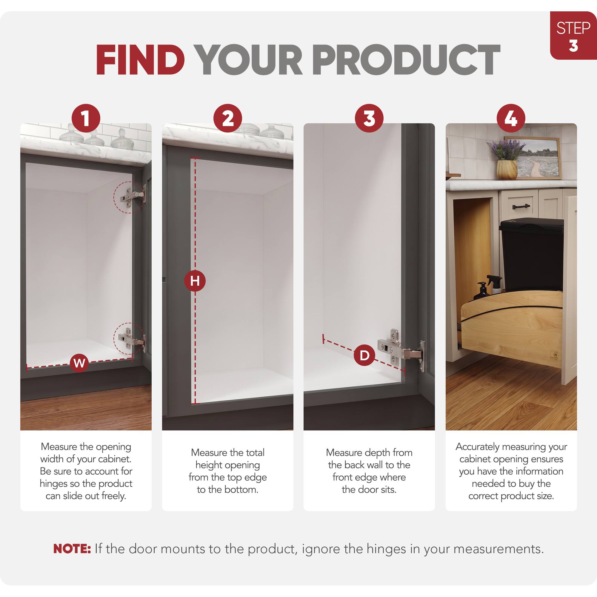 STEP 3 FIND YOUR PRODUCT

1. Measure the opening width of your cabinet. Be sure to account for hinges so the product can slide out freely.
2. Measure the total height opening from the top edge to the bottom.
3. Measure depth from the back wall to the front edge where the door sits.
4. Accurately measuring your cabinet opening ensures you have the information needed to buy the correct product size.

NOTE: If the door mounts to the product, ignore the hinges in your measurements.