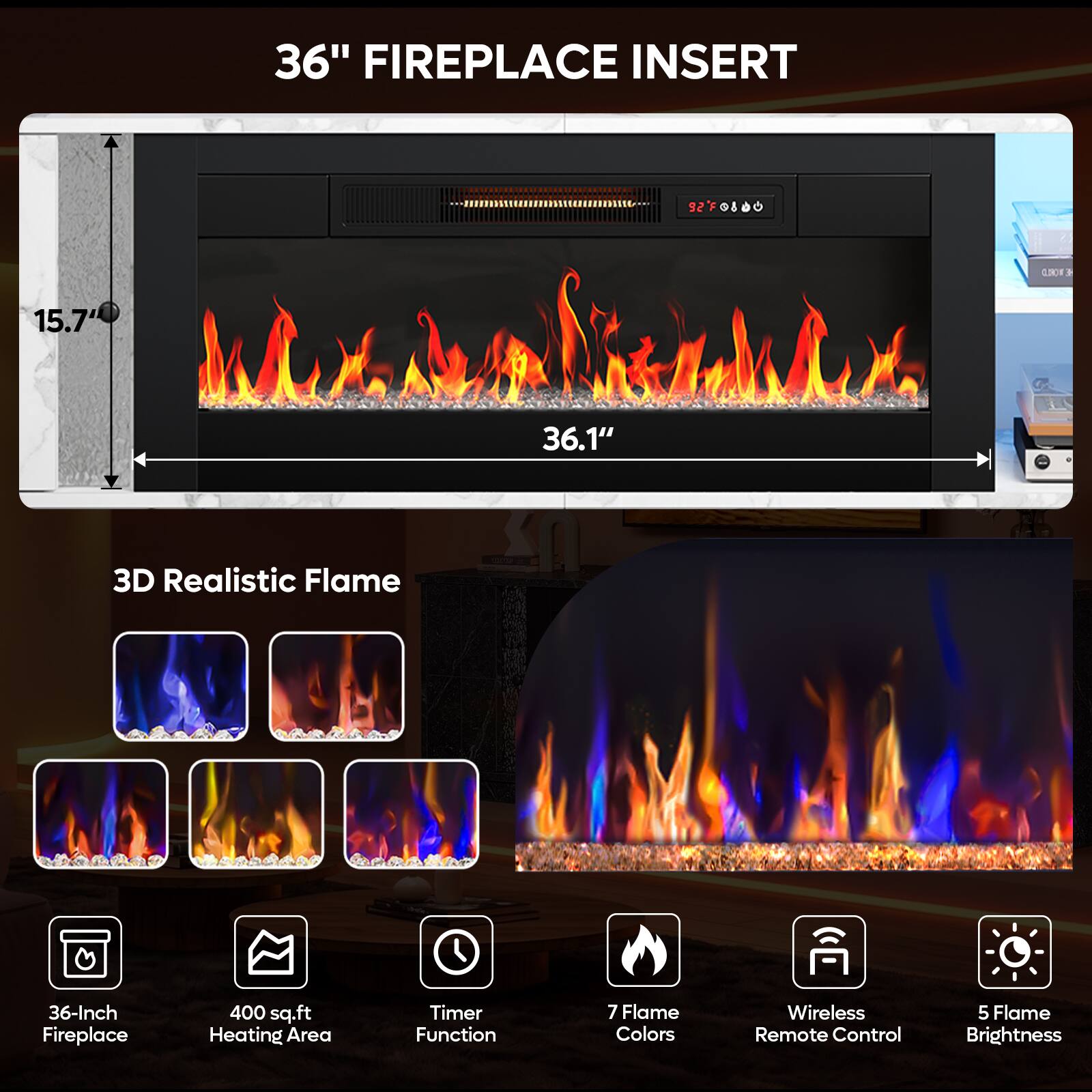 36" FIREPLACE INSERT

0080758

WORLD E

15.7'

36.1"

3D Realistic Flame

36-Inch Fireplace

400 sq.ft Heating Area

Timer Function

7 Flame Colors

Wireless Remote Control

5 Flame Brightness