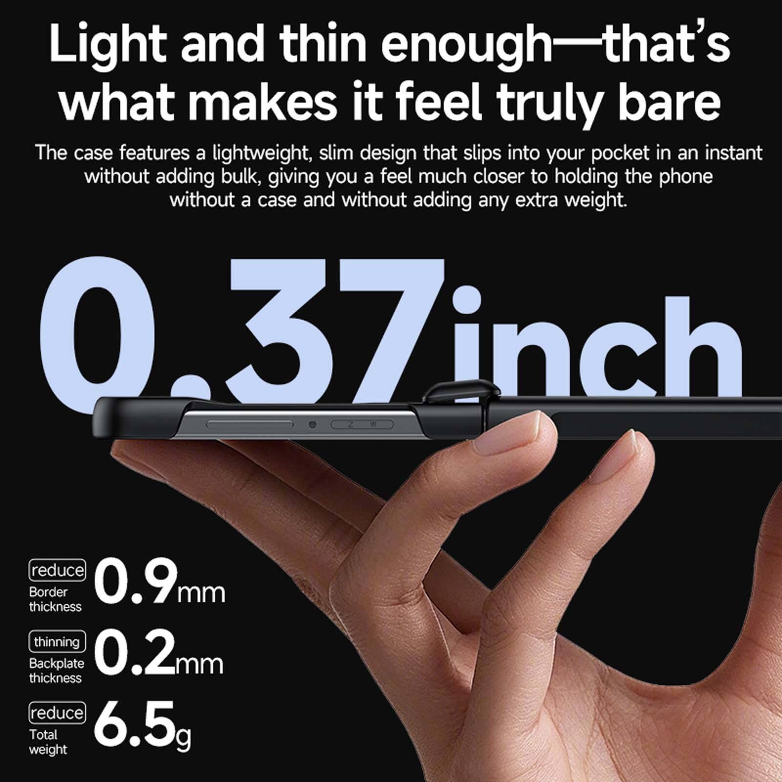 Light and thin enough—that's what makes it feel truly bare

The case features a lightweight, slim design that slips into your pocket in an instant without adding bulk, giving you a feel much closer to holding the phone without a case and without adding any extra weight.

0.37 inch

reduce Border thickness 0.9mm

thinning Backplate thickness 0.2mm

reduce Total weight 6.5g