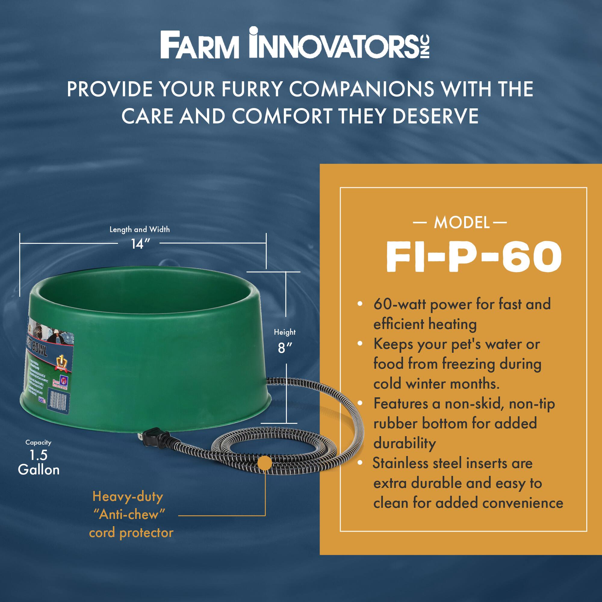 FARM INNOVATORS INC PROVIDE YOUR FURRY COMPANIONS WITH THE CARE AND COMFORT THEY DESERVE

Length and Width: 14"  
MODEL: FI-P-60 BOWL  
Capacity: 1.5 Gallon  
Heavy-duty "Anti-chew" cord protector  
Height: 8"  
60-watt power for fast and efficient heating  
Keeps your pet's water or food from freezing during cold winter months.  
Features a non-skid, non-tip rubber bottom for added durability  
Stainless steel inserts are extra durable and easy to clean for added convenience
