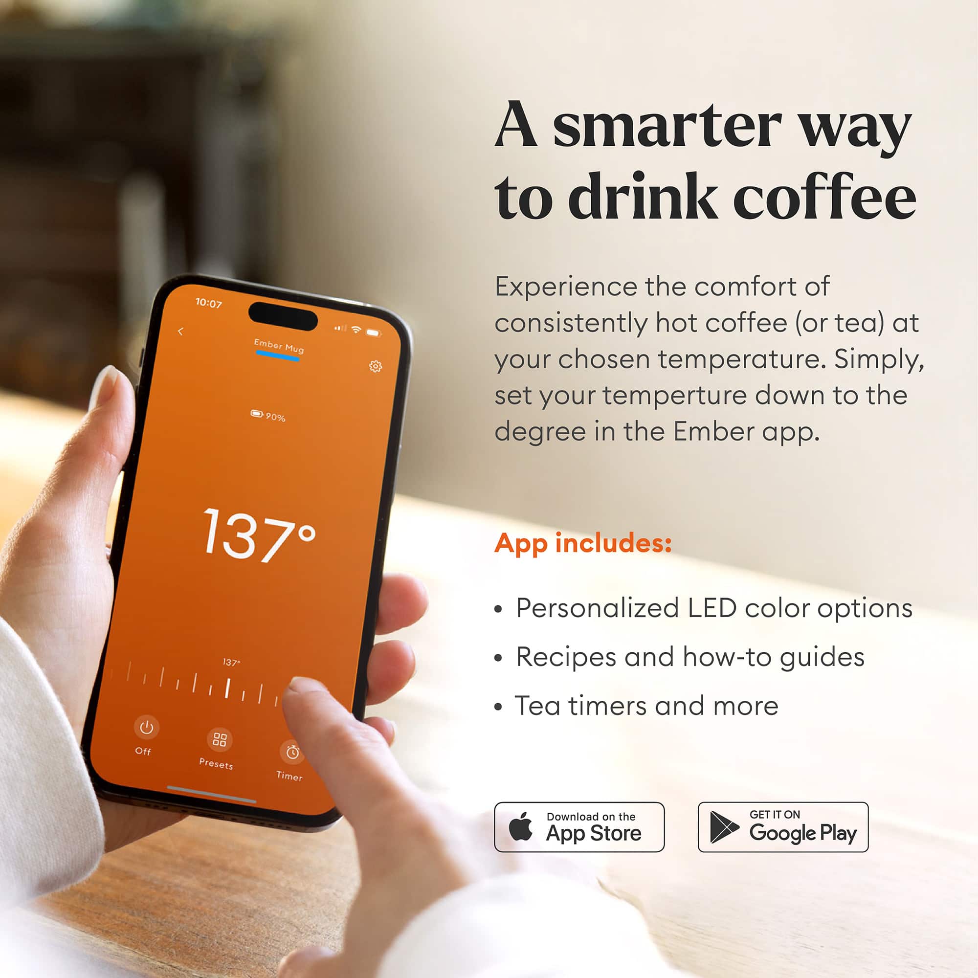 A smarter way to drink coffee. Experience the comfort of consistently hot coffee (or tea) at your chosen temperature. Simply, set your temperature down to the degree in the Ember app. 137°F. App includes: Personalized LED color options, Recipes and how-to guides, Tea timers and more. Download on the App Store or Google Play.