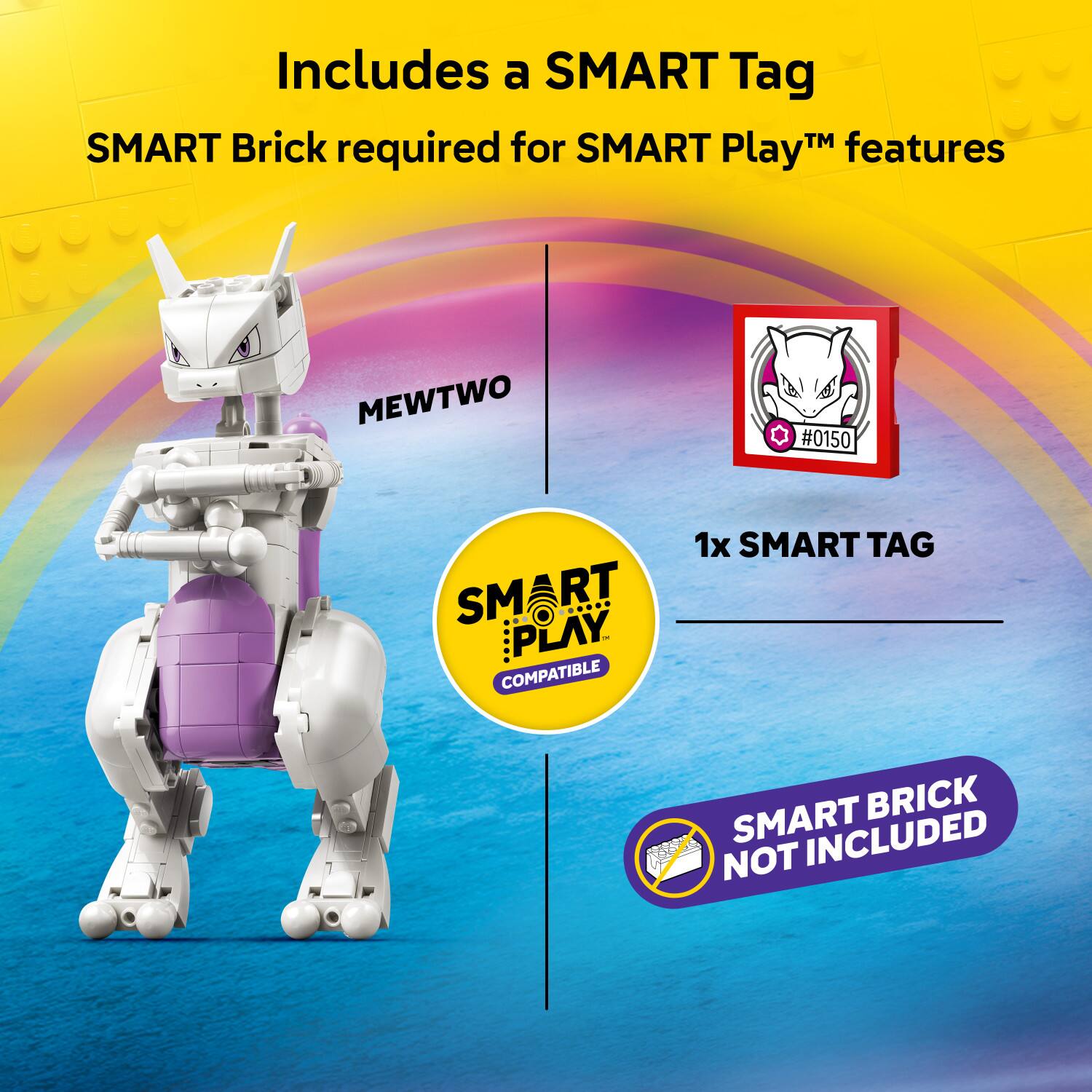 Includes a SMART Tag  
SMART Brick required for SMART Play™ features  
MEWTWO #0150  
1x SMART TAG  
SMART PLAY™ COMPATIBLE  
SMART BRICK NOT INCLUDED