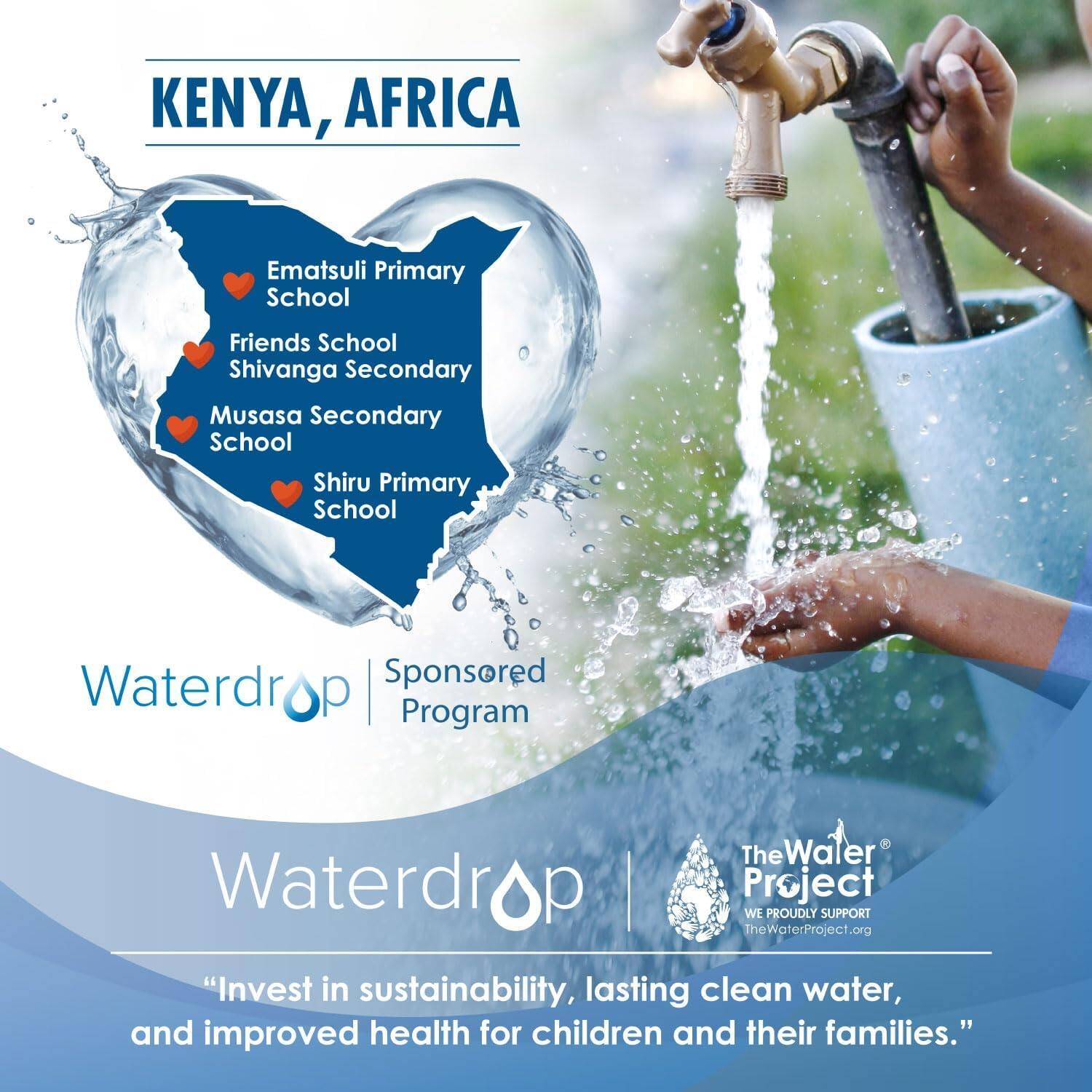 KENYA, AFRICA

- Ematsuli Primary School
- Friends School Shivanga Secondary
- Musasa Secondary School
- Shiru Primary School

Waterdrop | Sponsored Program

The Water Project  
WE PROUDLY SUPPORT  
TheWaterProject.org

"Invest in sustainability, lasting clean water, and improved health for children and their families."