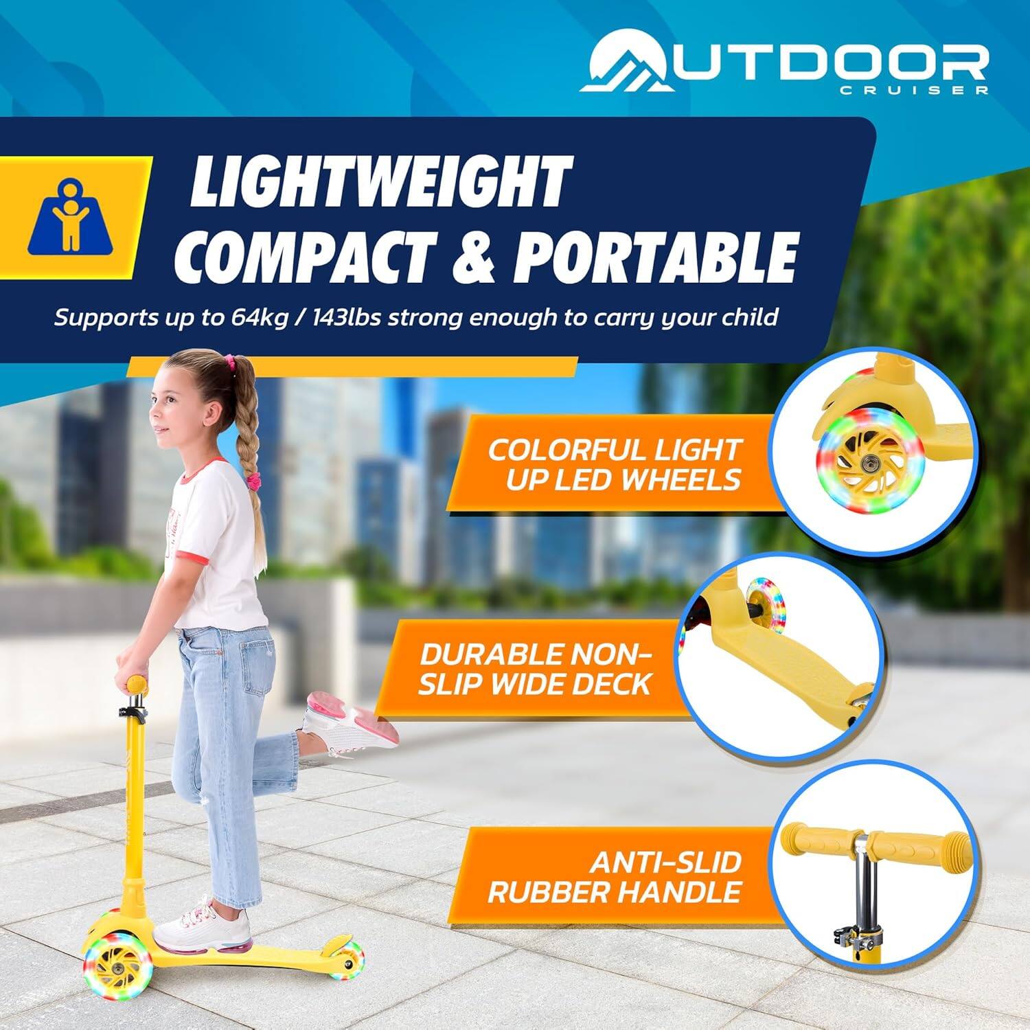 **OUTDOOR CRUISER**

**LIGHTWEIGHT COMPACT & PORTABLE**  
Supports up to 64kg / 143lbs strong enough to carry your child

- **COLORFUL LIGHT UP LED WHEELS**
- **DURABLE NON-SLIP WIDE DECK**
- **ANTI-SLID RUBBER HANDLE**