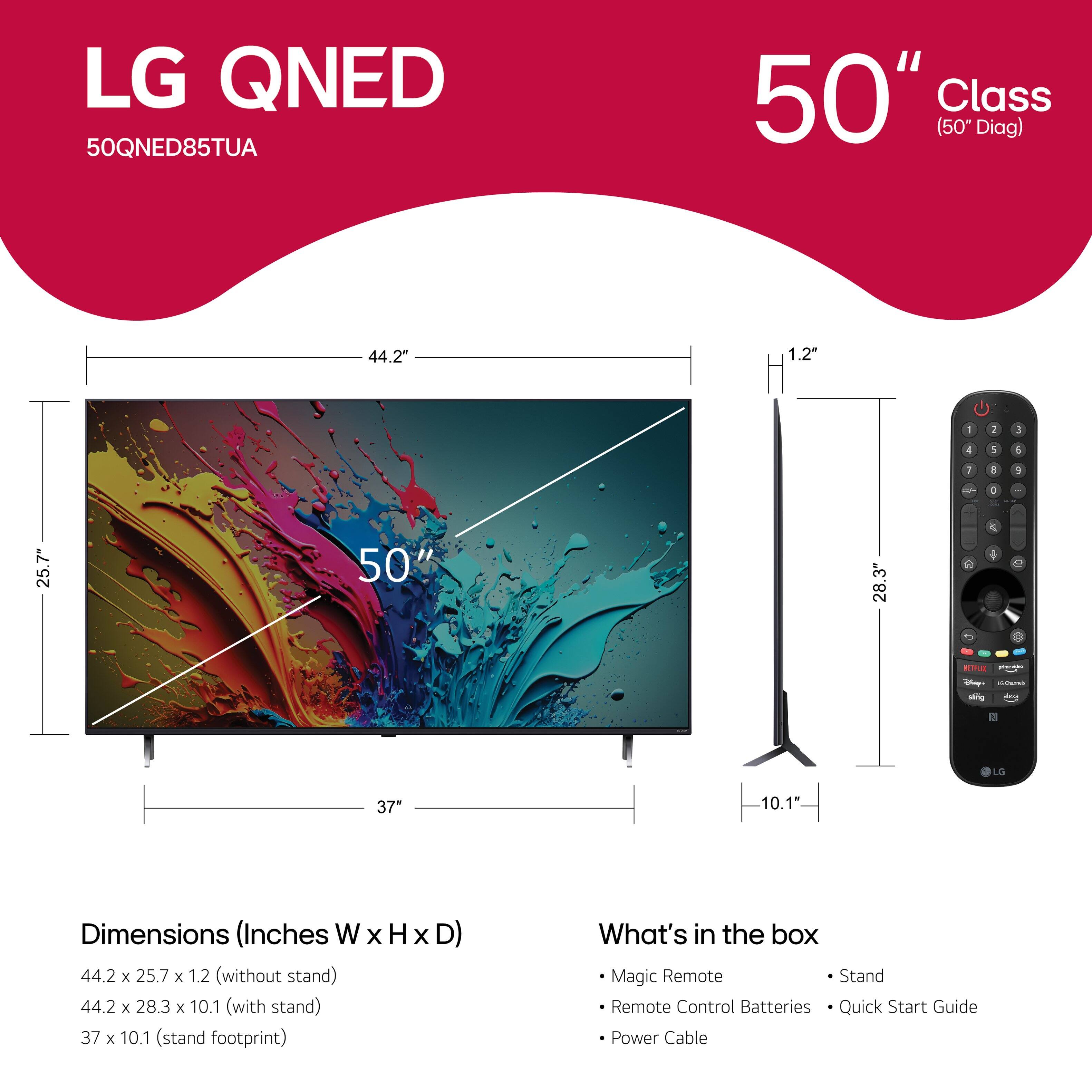 LG QNED 50QNED85TUA 50" Class (50" Diag) 44.2" 1.2" - 1 3 4 1 4 I a + - - 25.7" 50' 28.3" 2 a 1 . - - i sing LS 37" 10.1 Dimensions (Inches W x H x D) 44.2 x 25.7 x 1.2 (without stand) 44.2 x 28.3 x 10.1 (with stand) 37 x 10.1 (stand footprint) What's in the box Magic Remote Stand Remote Control Batteries Quick Start Guide Power Cable