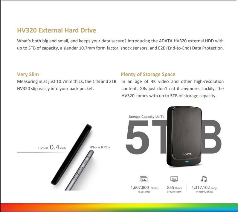 HV320 External Hard Drive

What's both big and small, and keeps your data secure? Introducing the ADATA HV320 external HDD with up to 5TB of capacity, a slender 10.7mm form factor, shock sensors, and E2E (End-to-End) Data Protection.

Very Slim
Measuring in at just 10.7mm thick, the 1TB and 2TB HV320 slip easily into your back pocket.

Plenty of Storage Space
In an age of 4K video and other high-resolution content, GBs just don't cut it anymore. Luckily, the HV320 comes with up to 5TB of storage capacity.

Storage Capacity Up To 5TB

- 1,607,800 Photos (Size: 3MB)
- 855 Hours (1920x1080)
- 1,317,102 Songs (4min/128Kbps)

HV320 0.4 inch
iPhone 8 Plus