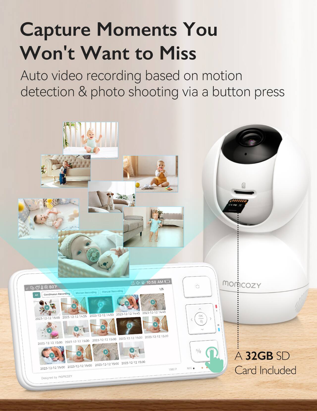 Capture Moments You Won't Want to Miss Auto video recording based on motion detection & photo shooting via a button press

Al 80F
Motion Recording
Manual Recording
10:58 AM
17%
moncozy
2
2023-12-12 14:40
2023-12-12 14:45
2023-12-12 14:50
2023-12-12 14:55
2023-12-12 15:00
OK
2023-12-12 15:00
2023-12-12 15:00
2023-12-12 15:00
2023-12-12 15:00
2023-12-12 15:00
2023-12-12 15:00
2023-12-12 15:00
2023-12-12 15:00
2023-12-12 15:00
Designed by momcozy
A 32GB SD Card Included