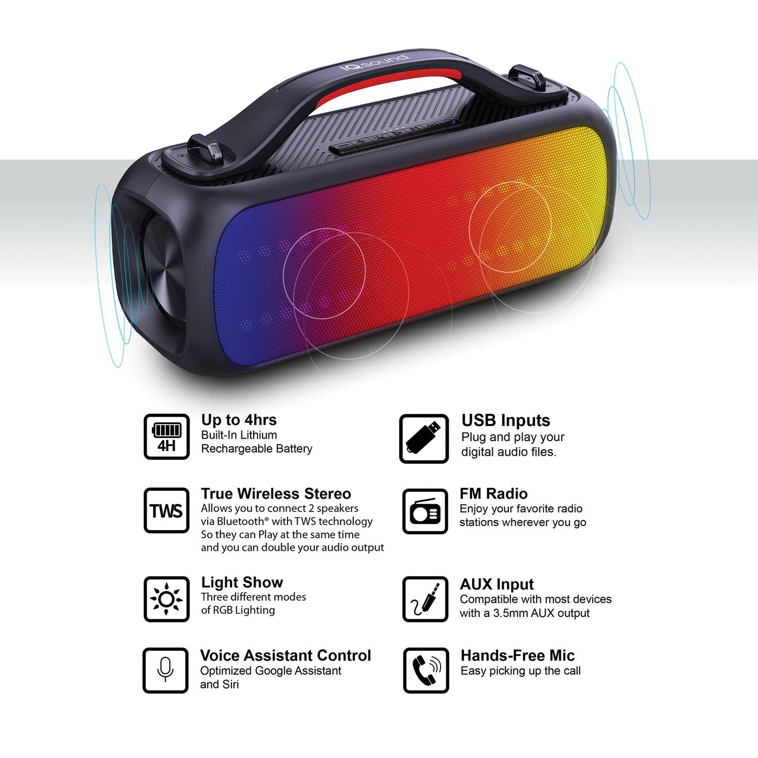 - Up to 4hrs Built-In Lithium 4H Rechargeable Battery
- USB Inputs Plug and play your digital audio files.
- True Wireless Stereo TWS Allows you to connect 2 speakers via Bluetooth with TWS technology So they can Play at the same time and you can double your audio output
- FM Radio Enjoy your favorite radio stations wherever you go
- Light Show Three different modes of RGB Lighting
- AUX Input Compatible with most devices with a 3.5mm AUX output
- Voice Assistant Control Optimized Google Assistant and Siri
- Hands-Free Mic Easy picking up the call