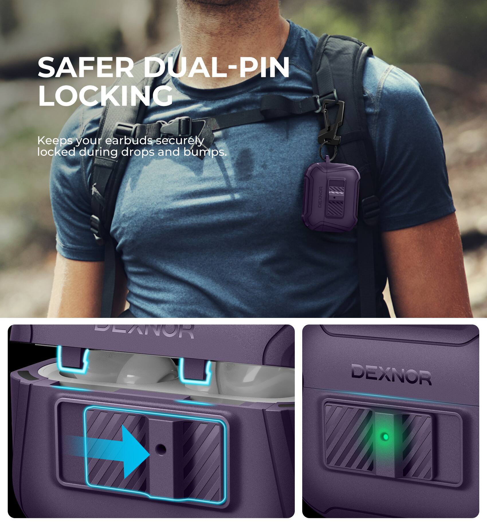 SAFER DUAL-PIN LOCKING  
Keeps your earbuds securely locked during drops and bumps.  

DEXNOR