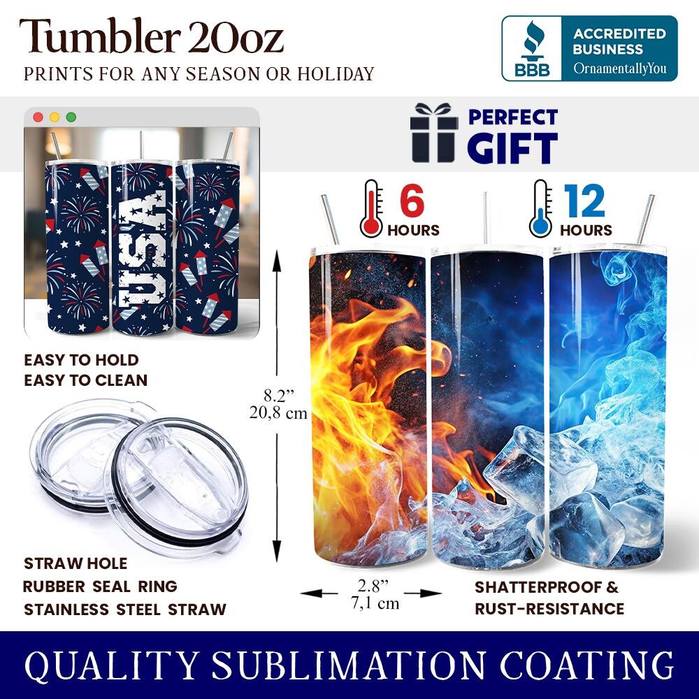 Tumbler 20oz  
PRINTS FOR ANY SEASON OR HOLIDAY  
ACCREDITED BUSINESS BBB OrnamentallyYou USA  
EASY TO HOLD EASY TO CLEAN  
8.2" 20.8 cm  
PERFECT GIFT  
6 HOURS 12 HOURS  
STRAW HOLE RUBBER SEAL RING  
STAINLESS STEEL STRAW 2.8" 7.1 cm  
SHATTERPROOF & RUST-RESISTANCE  
QUALITY SUBLIMATION COATING