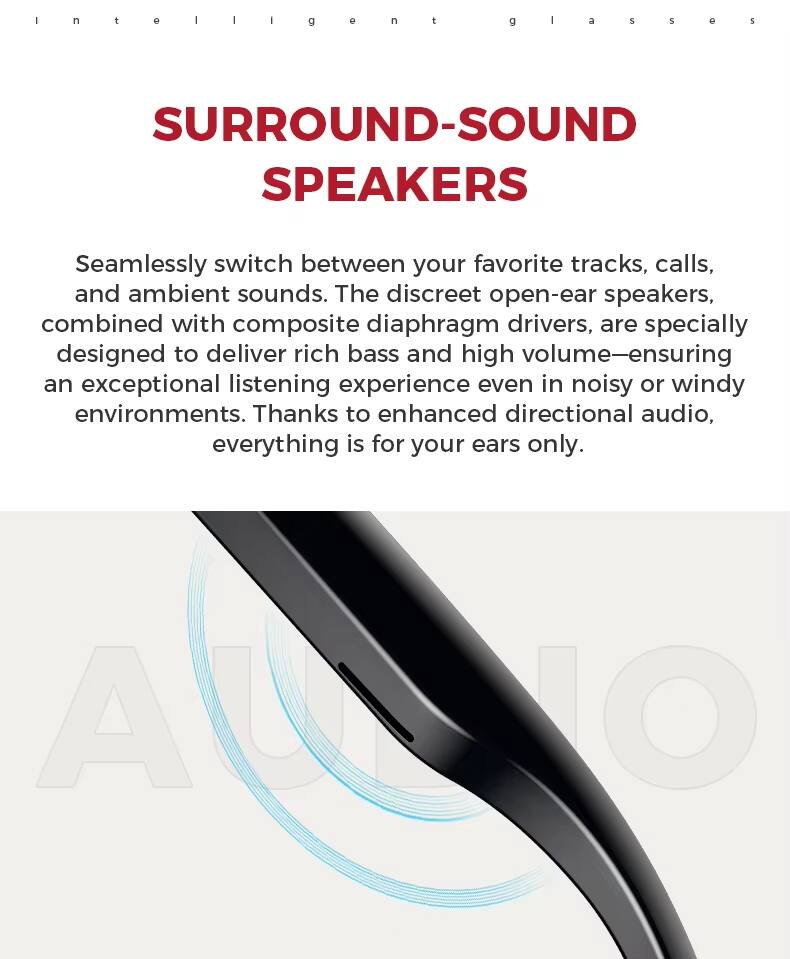 Intelligent Surround-Sound Speakers

Seamlessly switch between your favorite tracks, calls, and ambient sounds. The discreet open-ear speakers, combined with composite diaphragm drivers, are specially designed to deliver rich bass and high volume—ensuring an exceptional listening experience even in noisy or windy environments. Thanks to enhanced directional audio, everything is for your ears only.