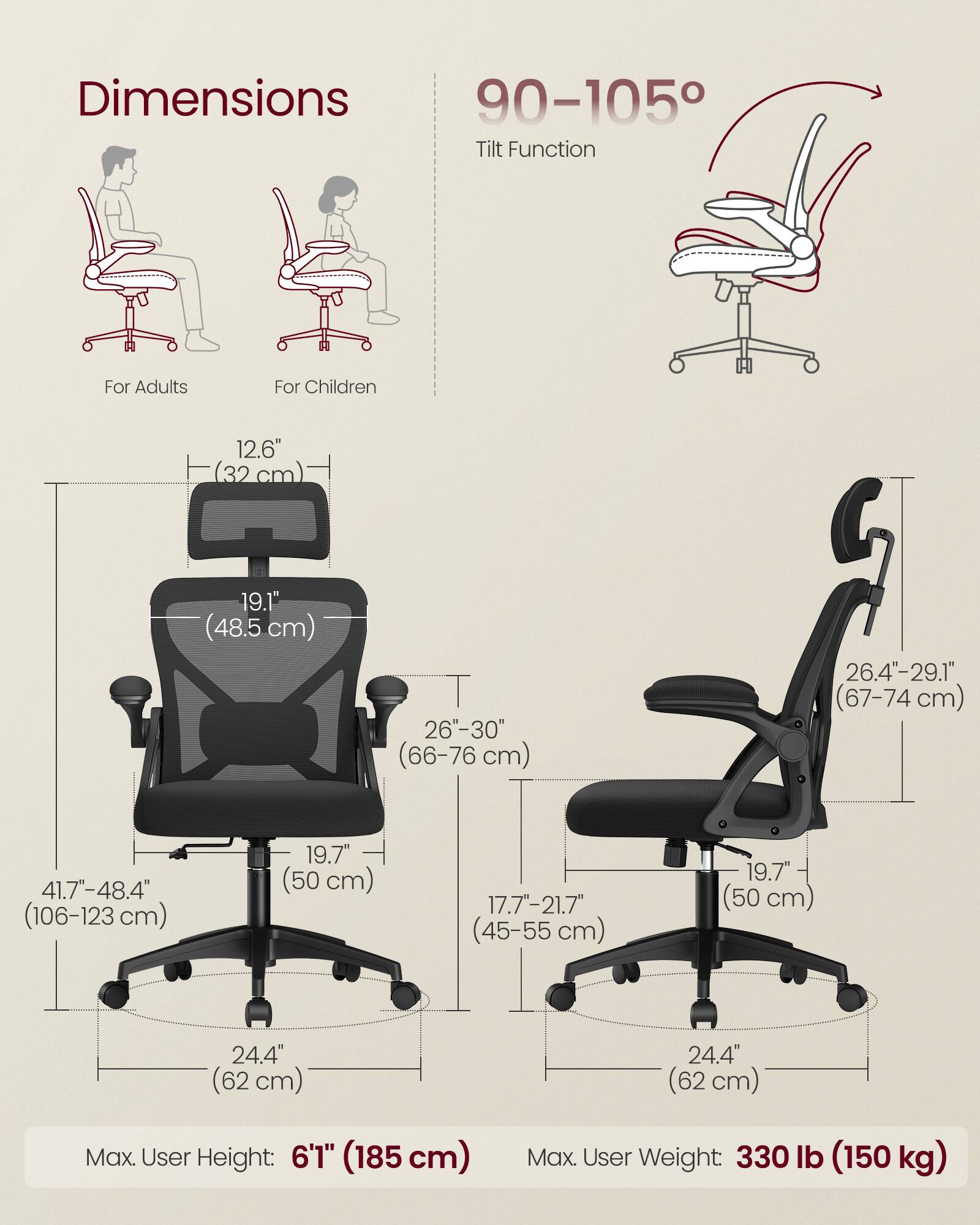 Dimensions  
For Adults  
- Height: 41.7"-48.4" (106-123 cm)  
- Seat Height: 19.7" (50 cm)  
- Back Height: 19.1" (48.5 cm)  
- Seat Width: 26"-30" (66-76 cm)  
- Armrest Height: 24.4" (62 cm)  
- Base Width: 24.4" (62 cm)  

For Children  
- Height: 17.7"-21.7" (45-55 cm)  
- Seat Height: 19.7" (50 cm)  
- Back Height: 26.4"-29.1" (67-74 cm)  
- Armrest Height: 24.4" (62 cm)  
- Base Width: 24.4" (62 cm)  

Tilt Function: 90-105°  

Max. User Height: 6'1" (185 cm)  
Max. User Weight: 330 lb
