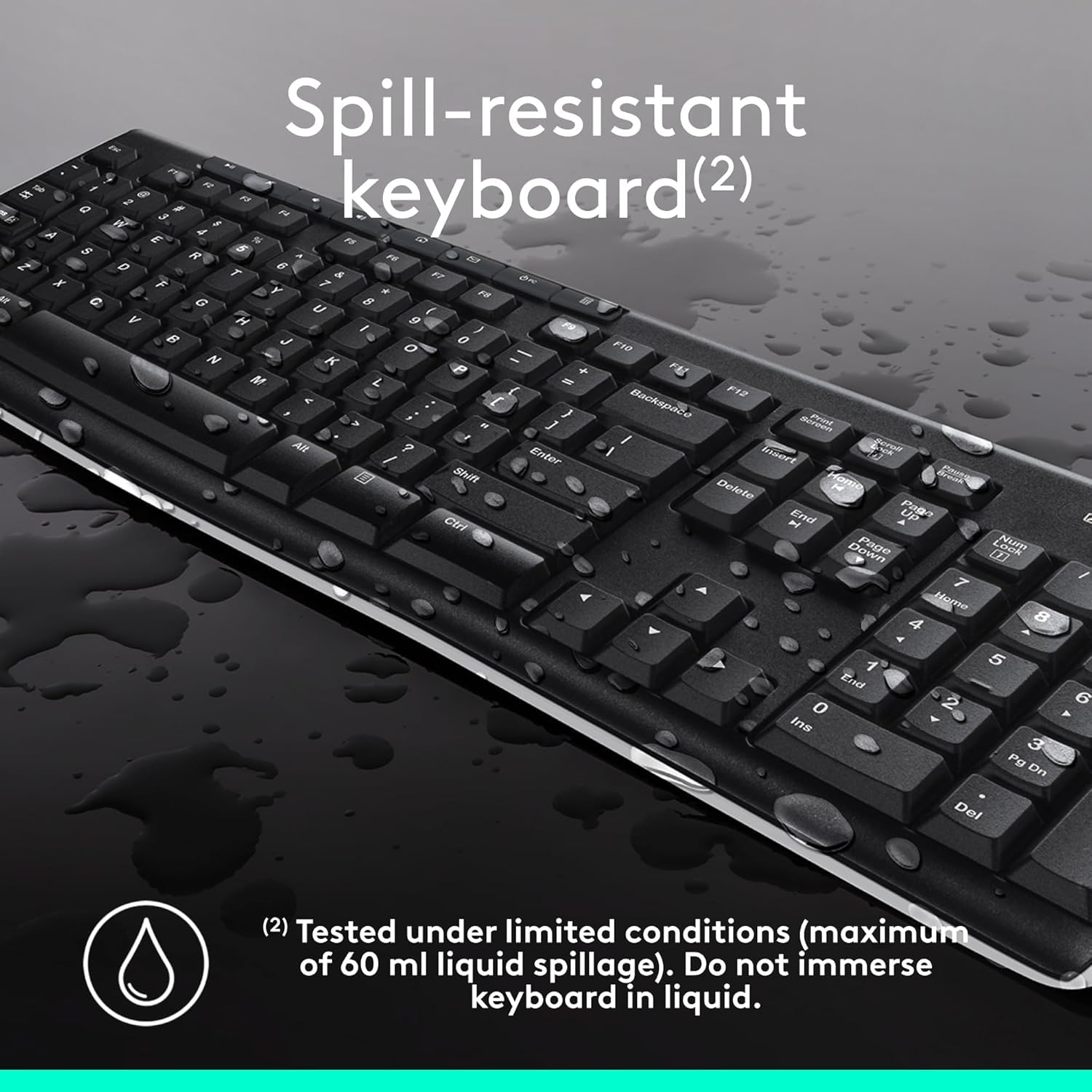 Spill-resistant keyboard(2)

Tested under limited conditions (maximum of 60 ml liquid spillage). Do not immerse keyboard in liquid.