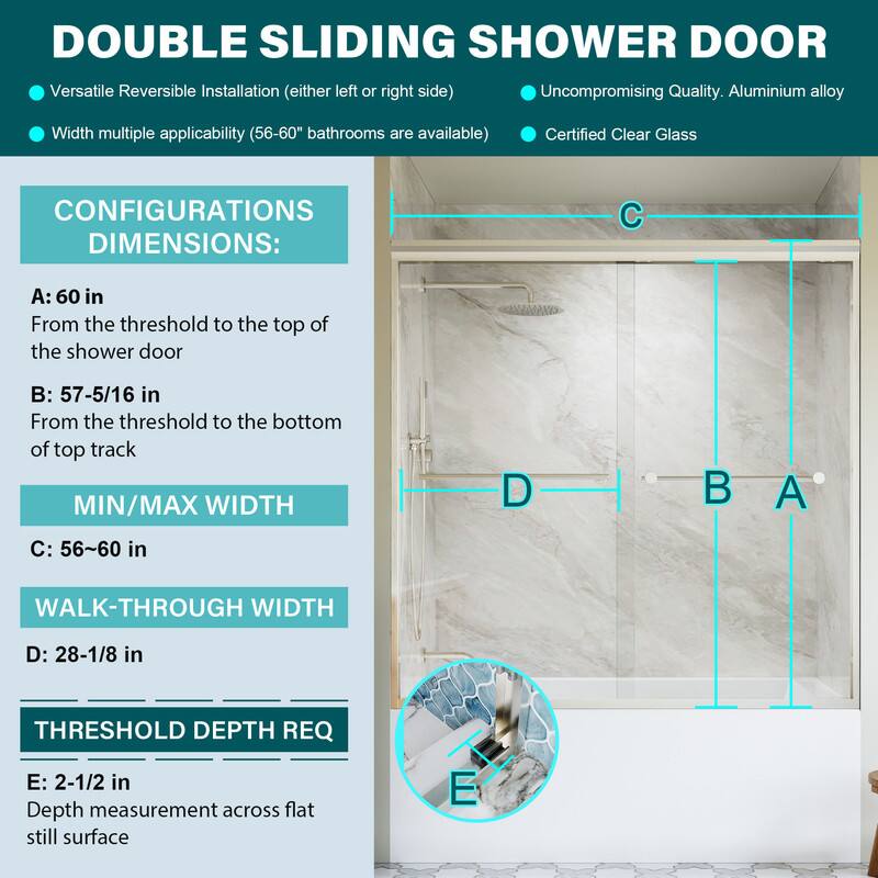 DOUBLE SLIDING SHOWER DOOR

- Versatile Reversible Installation (either left or right side)
- Uncompromising Quality. Aluminium alloy
- Width multiple applicability (56-60" bathrooms are available)
- Certified Clear Glass

CONFIGURATIONS DIMENSIONS:
- A: 60 in From the threshold to the top of the shower door
- B: 57-5/16 in From the threshold to the bottom of top track
- MIN/MAX WIDTH C: 56-60 in
- WALK-THROUGH WIDTH D: 28-1/8 in
- THRESHOLD DEPTH REQ E: 2-1/2 in Depth measurement across flat still surface