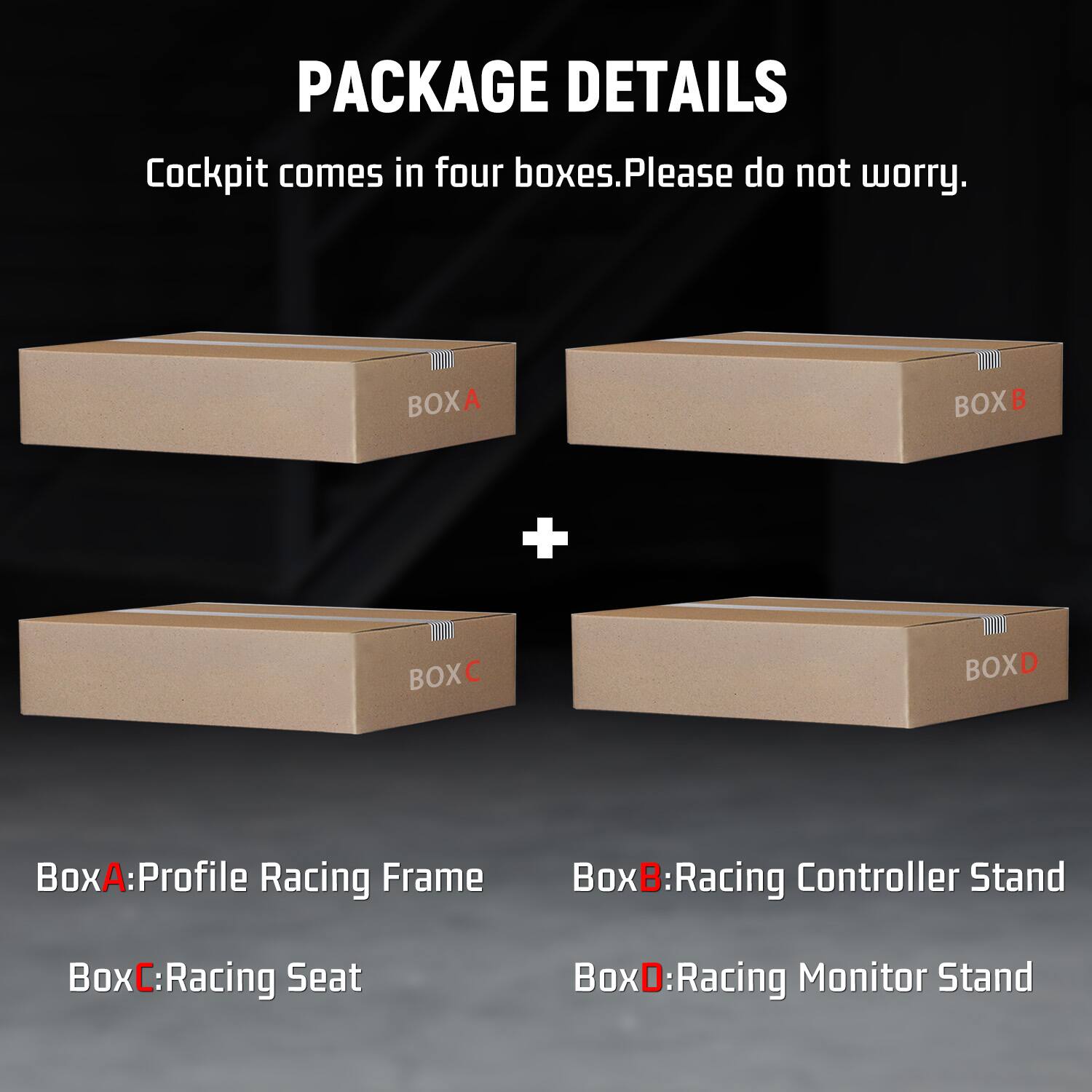 PACKAGE DETAILS  
Cockpit comes in four boxes. Please do not worry.  

BOXA  
BOXB  
+  
BOXC  
BOXD  

BoxA: Profile Racing Frame  
BoxB: Racing Controller Stand  
BoxC: Racing Seat  
BoxD: Racing Monitor Stand