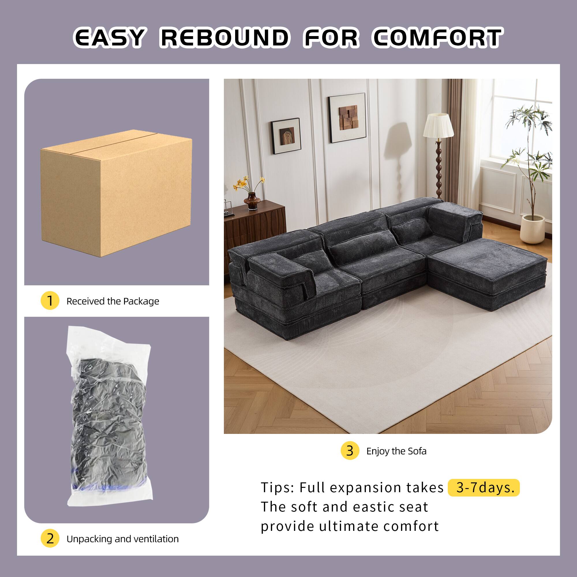 EASY REBOUND FOR COMFORT

1. Received the Package
2. Unpacking and ventilation
3. Enjoy the Sofa

Tips: Full expansion takes 3-7 days. The soft and elastic seat provide ultimate comfort