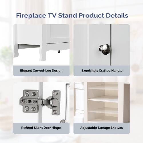 Fireplace TV Stand Product Details

- Elegant Curved-Leg Design
- Exquisitely Crafted Handle
- Refined Silent Door Hinge
- Adjustable Storage Shelves
