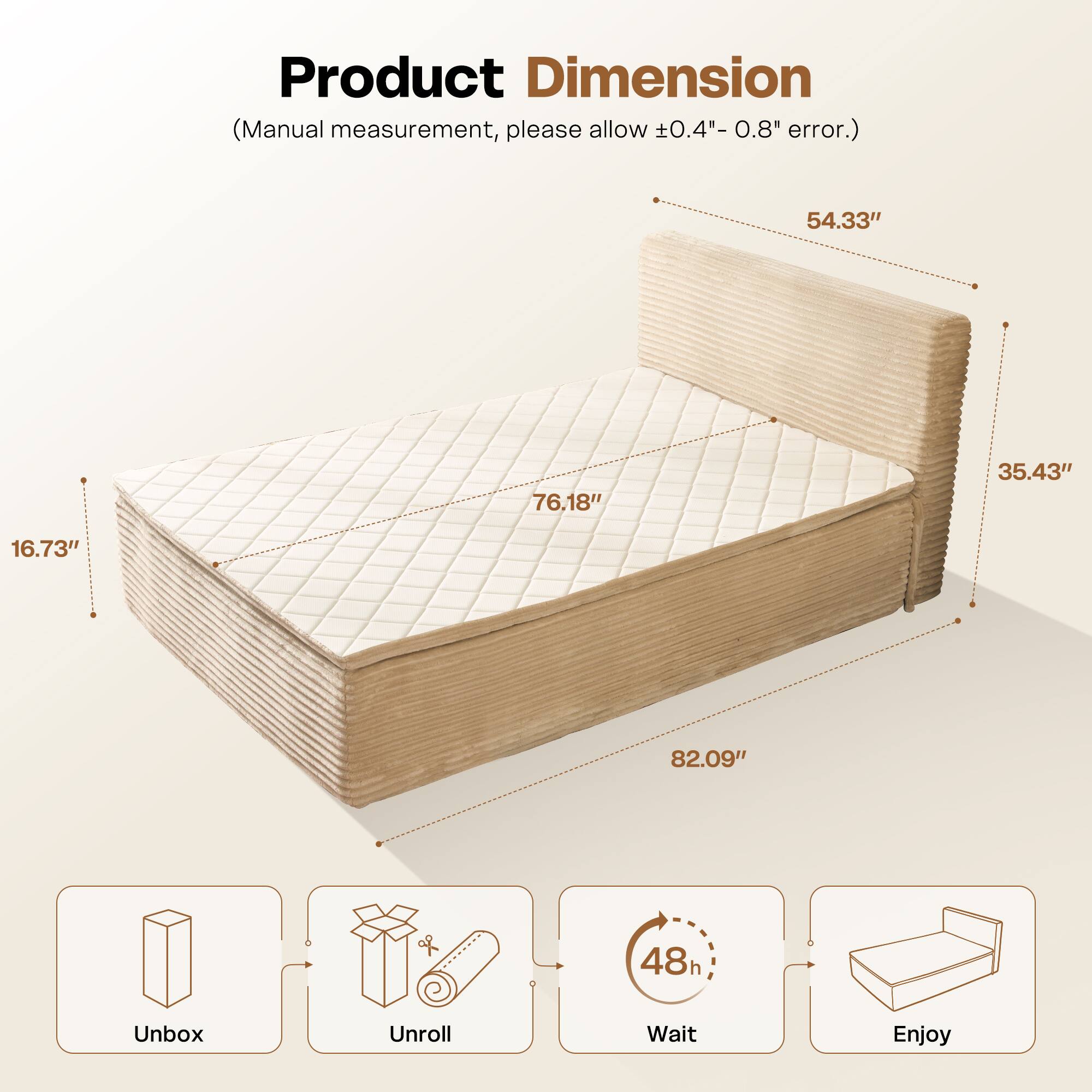 Product Dimension  
(Manual measurement, please allow ±0.4" - 0.8" error.)  

54.33"  
76.18"  
35.43"  
16.73"  
82.09"  

Unbox  
Unroll  
Wait (48h)  
Enjoy